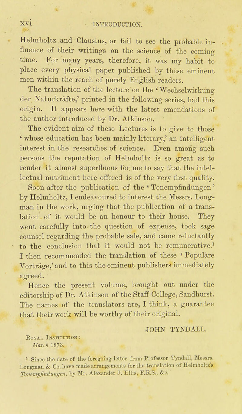 Helmholtz and Clausius, or fail to see the probable in- fluence of their writings on the science of the coming- time. For many years, therefore, it was my habit to place every physical paper published by these eminent men within the reach of purely English readers. The translation of the lecture on the ' Wechselwirkung der. Naturkrafte,' printed in the following series, had this origin. It appears here with the latest emendations of the author introduced by Dr. Atkinson. The evident aim of these Lectures is to give to those ' whose education has been mainly literary,' an intelligent interest in the researches of science. Even among such persons the reputation of Helmholtz is so great as to render it almost superfluous for me to say that the intel- lectual nutriment here offered is of the very first quality. Soon after the publication of the ' Tonempfindungen' by Helmholtz, I endeavoured to interest the Messrs. Long- man in the work, urging that the publication of a trans- lation ■ of it would be an honour to their house. They went carefully into the question of expense, took sage counsel regarding the probable sale, and came reluctantly to the conclusion that it would not be remunerative.^ I then recommended the translation of these ' Populare Vortriige,' and to this the eminent publishers immediately agreed. Hence the present volume, brought out under the editorship of Dr. Atkinson of the Staff College, Sandhurst. The names of the translators are, I think, a guarantee that their work will be worthy of their original. JOHN TYNDALL. KoYAi, Institution: March 1873. ' Since the date of the foregoing letter from Professor Tyndall, Messrs. Longman & Co. have made arrangements for tlie translation of Helmholtz's Tonempjindmgen, by Mr. Alexander J. Ellis, F.R.S., &c.