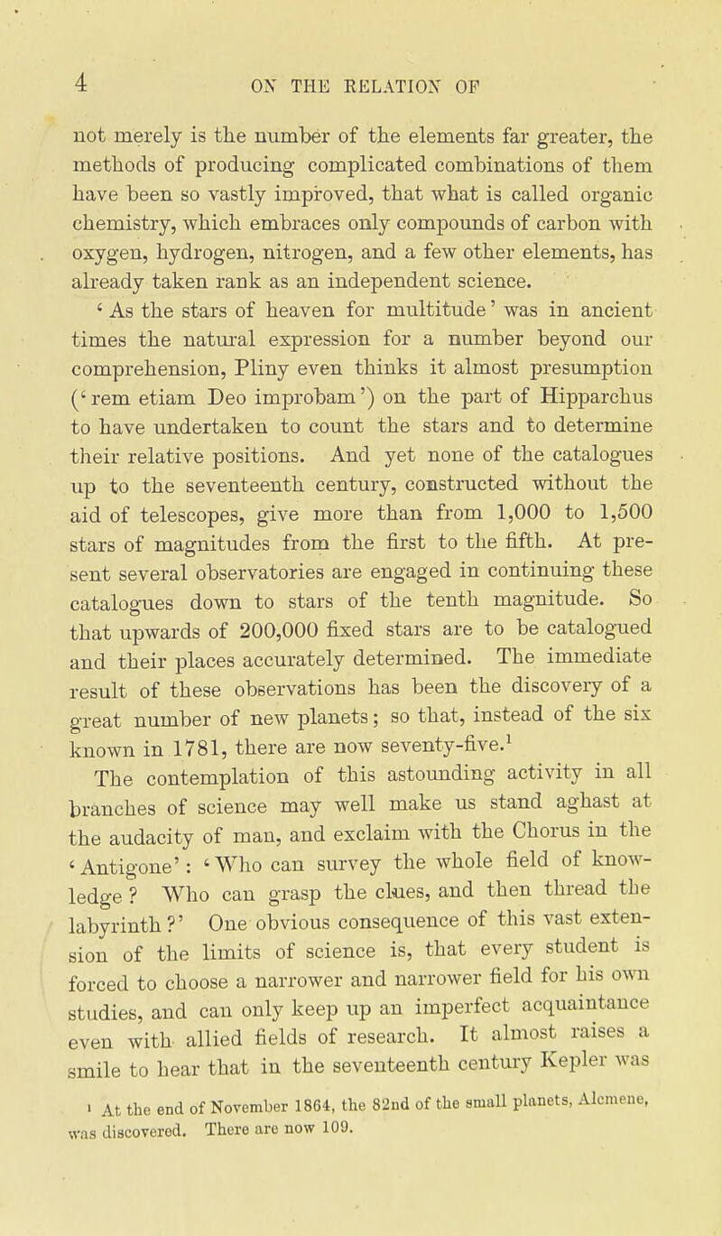 not merely is tlie number of the elements far greater, the methods of producing complicated combinations of them have been so vastly improved, that what is called organic chemistry, which embraces only compounds of carbon with oxygen, hydrogen, nitrogen, and a few other elements, has already taken rank as an independent science. ' As the stars of heaven for multitude' was in ancient times the natui-al expression for a number beyond our comprehension, Pliny even thinks it almost presumption (' rem etiam Deo improbam') on the part of Hipparchus to have undertaken to count the stars and to determine their relative positions. And yet none of the catalogues up to the seventeenth century, constructed without the aid of telescopes, give more than from 1,000 to 1,500 stars of magnitudes from the first to the fifth. At pre- sent several observatories are engaged in continuing these catalogues down to stars of the tenth magnitude. So that upwards of 200,000 fixed stars are to be catalogued and their places accurately determined. The immediate result of these observations has been the discovery of a great number of new planets; so that, instead of the six known in 1781, there are now seventy-five.' The contemplation of this astounding activity in all branches of science may well make us stand aghast at the audacity of man, and exclaim with the Chorus in the 'Antigone': 'Who can survey the whole field of know- ledge ? Who can grasp the clues, and then thread the labyrinth ?' One obvious consequence of this vast exten- sion of the limits of science is, that every student is forced to choose a narrower and narrower field for his own studies, and can only keep up an imperfect acquaintance even with- allied fields of research. It almost raises a smile to hear that in the seventeenth century Kepler was > At the end of November 1864, the 82nd of the small planets, Alcmene, was discovered. There are now 109.