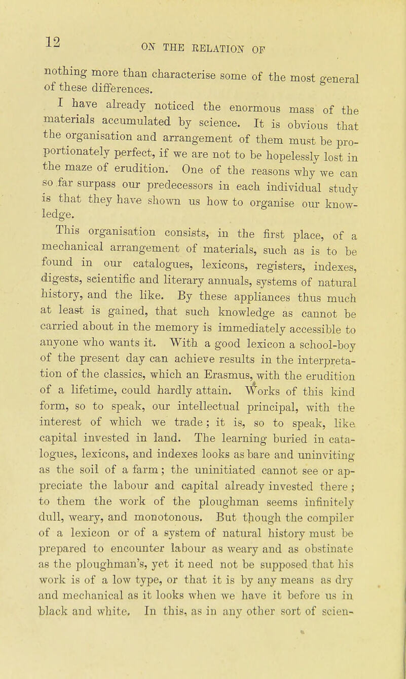 ON THE RELATION OP nothing more than characterise some of the most general of these differences. I have already noticed the enormous mass of the materials accumulated by science. It is obvious that the organisation and arrangement of them must be pro- portionately perfect, if we are not to be hopelessly lost in the maze of erudition. One of the reasons why we can so far surpass our predecessors in each individual study IS that they have shown us how to organise our know- ledge. This organisation consists, in the first place, of a mechanical arrangement of materials, such as is to be found in our catalogues, lexicons, registers, indexes, digests, scientific and literary annuals, systems of natural history, and the like. By these appliances thus much at leas.t is gained, that such knowledge as cannot be carried about in the memory is immediately accessible to anyone who wants it. With a good lexicon a school-boy of the present day can achieve results in the interpreta- tion of the classics, which an Erasmus, with the erudition of a lifetime, could hardly attain. V^orks of this kind form, so to sjDeak, our intellectual principal, with the interest of which we trade; it is, so to speak, like capital invested in land. The learning buried in cata- logues, lexicons, and indexes looks as bare and uninviting as the soil of a farm; the uninitiated cannot see or ap- preciate the labour and capital already invested there; to them the work of the ploughman seems infinitely dull, weary, and monotonous. But though the compiler of a lexicon or of a system of natural history must be prepared to encounter labour as weary and as obstinate as the ploughman's, yet it need not be supposed that his work is of a low type, or that it is by any means as dry and mechanical as it looks when we have it before us in black and white. In this, as in any other sort of scieu-