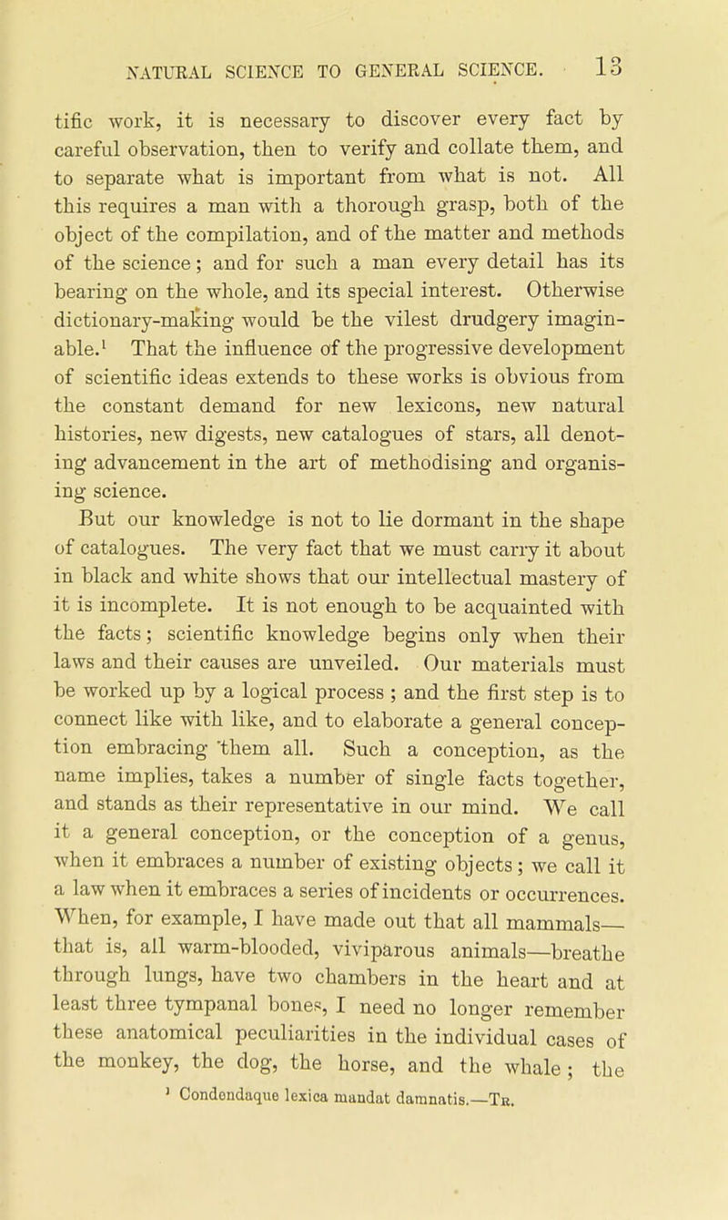 tific work, it is necessary to discover every fact by careful observation, then to verify and collate them, and to separate what is important from what is not. All this requires a man with a thorough grasp, both of the object of the compilation, and of the matter and methods of the science; and for such a man every detail has its bearing on the whole, and its special interest. Otherwise dictionary-maliing would be the vilest drudgery imagin- able.' That the influence of the progressive development of scientific ideas extends to these works is obvious from the constant demand for new lexicons, neAV natural histories, new digests, new catalogues of stars, all denot- ing advancement in the art of methodising and organis- ing science. But our knowledge is not to lie dormant in the shape of catalogues. The very fact that we must carry it about in black and white shows that our intellectual mastery of it is incomplete. It is not enough to be acquainted with the facts; scientific knowledge begins only when their laws and their causes are unveiled. Our materials must be worked up by a logical process ; and the first step is to connect like with like, and to elaborate a general concep- tion embracing 'them all. Such a conception, as the name implies, takes a number of single facts together, and stands as their representative in our mind. We call it a general conception, or the conception of a genus, when it embraces a number of existing objects; we call it a law when it embraces a series of incidents or occurrences. When, for example, I have made out that all mammals— that is, all warm-blooded, viviparous animals—breathe through lungs, have two chambers in the heart and at least three tympanal bones, I need no longer remember these anatomical peculiarities in the individual cases of the monkey, the dog, the horse, and the whale; the ' Condendaque lexica mandat damnatis.—Te.