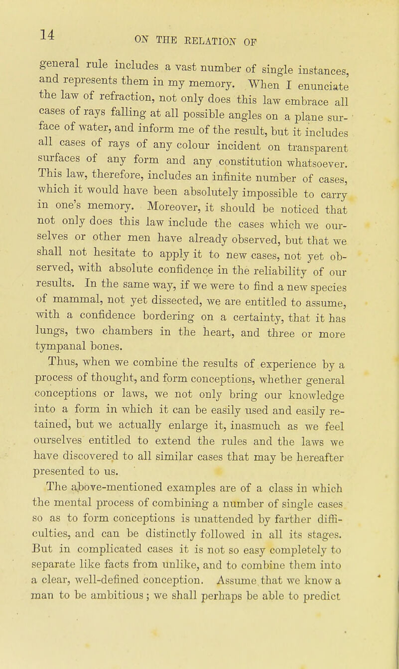 ON THE RELATION OF general rule includes a vast number of single instances, and represents them in my memory. When I enunciate the law of refraction, not only does this law embrace all cases of rays falling at all possible angles on a plane sur- face of water, and inform me of the result, but it includes all cases of rays of any colour incident on transparent surfaces of any form and any constitution whatsoever. This law, therefore, includes an infinite number of cases, which it would have been absolutely impossible to carry in one's memory. Moreover, it should be noticed that not only does this law include the cases which we our- selves or other men have already observed, but that we shall not hesitate to apply it to new cases, not yet ob- served, with absolute confidence in the reliability of our results. In the same way, if we were to find a new species of mammal, not yet dissected, we are entitled to assume, with a confidence bordering on a certainty, that it has lungs, two chambers in the heart, and three or more tympanal bones. Thus, when we combine the results of experience by a process of thouglit, and form conceptions, whether general conceptions or laws, we not only bring our knowledge into a form in which it can be easily used and easily re- tained, but we actually enlarge it, inasmuch as we feel ourselves entitled to extend the rules and the laws we have discovere.d to all similar cases that may be hereafter presented to us. The above-mentioned examples are of a class in which the mental process of combining a number of single cases so as to form conceptions is unattended by farther difii- culties, and can be distinctly followed in all its stages. But in complicated cases it is not so easy completely to separate like facts from unlike, and to combine them into a clear, well-defined conception. Assume that we know a man to be ambitious; we shall perhaps be able to predict