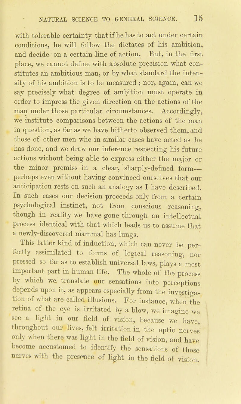 with tolerable certainty that if he has to act under certain conditions, he will follow the dictates of his ambition, and decide on a certain line of action. But, in the first place, we cannot define with absolute precision what con- stitutes an ambitious man, or by what standard the inten- sity of his ambition is to be measured ; nor, again, can we say precisely what degree of ambition must operate in order to impress the given direction on the actions of the man under those particular circumstances. Accordingly, we institute comparisons between the actions of the man in. question, as far as we have hitherto observed them, and those of other men who in similar cases have acted as he has done, and we draw our inference respecting his future actions without being able to express either the major or the minor premiss in a clear, sharply-defined form— perhaps even without having convinced ourselves that out anticipation rests on such an analogy as I have described. In such cases our decision proceeds only from a certain psychological instinct, not from conscious reasoning, though in reality we have gone through an intellectual process identical with that which leads us to assume that a newly-discovered mammal has lungs. This latter kind of induction, which can never be per- fectly assimilated to forms of logical reasoning, nor pressed so far as to establish universal laws, plays a most important part in human life. The whole of the process by which we translate our sensations into perceptions depends upon it, as appears especially from the investiga- tion of what are called illusions. For instance, when the retina of the eye is irritated by a blow, we imagine we see a light in our field of vision, because we have, throughout our lives, felt irritation in tlie optic nerves only when there was light in the field of vision, and have become accustomed to identify the sensations of those nejves with the presence of li^ht in the field of vision.