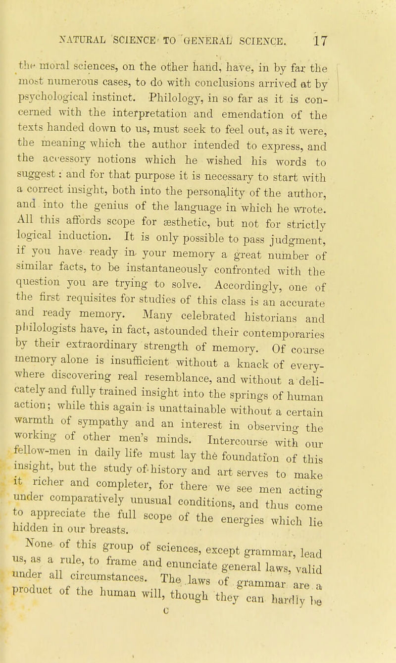 thp moral sciences, on tlie other hand, have, in by far the most numerous cases, to do with conclusions arrived at by psychological instinct. Philology, in so far as it is con- cerned with the interpretation and emendation of the texts handed down to us, must seek to feel out, as it were, the meaning which the author intended to express, and the accessory notions which he wished his words to suggest: and for that purpose it is necessary to start with a correct insight, both into the personality of the author, and into the genius of the language in which he wi-ote. All this affords scope for sesthetic, but not for strictly logical induction. It is only possible to pass judgment, if you have ready in. your memory a great nuinber of similar facts, to be instantaneously confronted with the question you are trying to solve. Accordingly, one of the first requisites for studies of this class is an accurate and ready memory. Many celebrated historians and piulologists have, in fact, astounded their contemporaries by their extraordinary strength of memory. Of coarse memory alone is insufficient without a knack of every- where discovering real resemblance, and without a deli- cately and fully trained insight into the springs of human action; while this again is unattainable without a certain warmth of sympathy and an interest in observino- the working of other men's minds. Intercourse with our fellow-men in daily life must lay the foundation of this msight, but the study of-history and art serves to make It richer and completer, for there we see men acting under comparatively unusual conditions, and thus come 0 appi^ciate the full scope of the energies which lie hidden m our breasts. None of this group of sciences, except grammar, lead us, as a rule, to frame and enunciate geneLlaws,;!^ under all crrcumstances. The laws of grammar are product of the human will, though the/can hard! 1 are a I