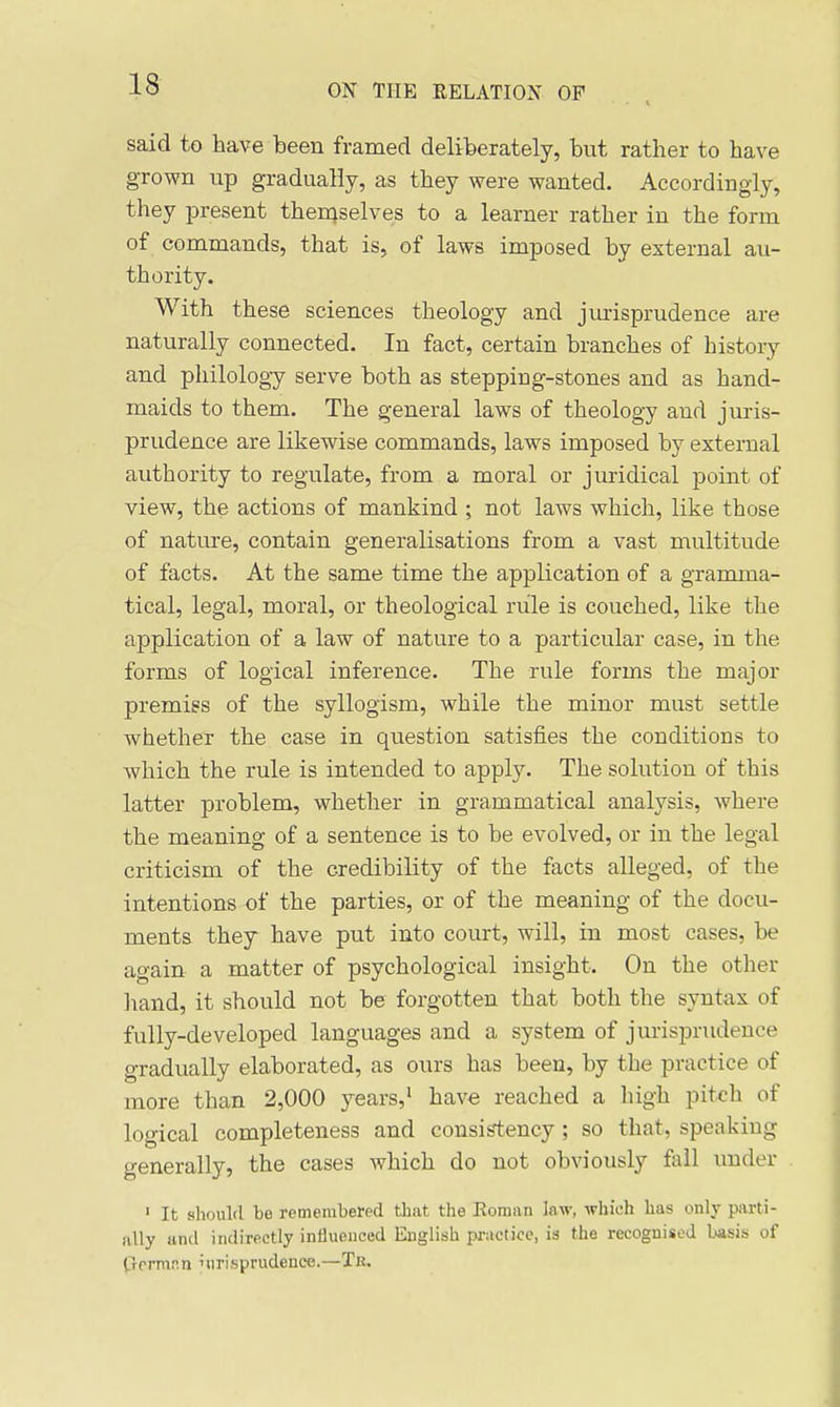 said to have been framed deliberately, but rather to have grown up gradually, as they were wanted. Accordingly, they present then^selves to a learner rather in the form of commands, that is, of laws imposed by external au- thority. With these sciences theology and jm-isprudence are naturally connected. In fact, certain branches of histoiy and philology serve both as stepping-stones and as hand- maids to them. The general laws of theology and juris- prudence are likewise commands, laws imposed by external authority to regulate, from a moral or juridical point of view, the actions of mankind ; not laws which, like those of nature, contain generalisations from a vast multitude of facts. At the same time the application of a gramma- tical, legal, moral, or theological rule is couched, like the application of a law of nature to a particular case, in the forms of logical inference. The rule forms the major premiss of the syllogism, while the minor must settle whether the case in question satisfies the conditions to which the rule is intended to apply. The solution of this latter problem, whether in grammatical analysis, where the meaning of a sentence is to be evolved, or in the legal criticism of the credibility of the facts alleged, of the intentions of the parties, or of the meaning of the docu- ments they have put into court, will, in most cases, be again a matter of psychological insight. On the other liand, it should not be forgotten that both the syntax of fully-developed languages and a system of jurisprudence gradually elaborated, as ours has been, by the practice of more than 2,000 years,' have reached a high pitch of logical completeness and consistency ; so that, speakiug generally, the cases which do not obviously fail imder ' It should be remembered tliat the Roman law, which has only parti- ally and indirectly influenced English practice, is the recognised basis of frermnn 'tirisprudeuce.—Tit.