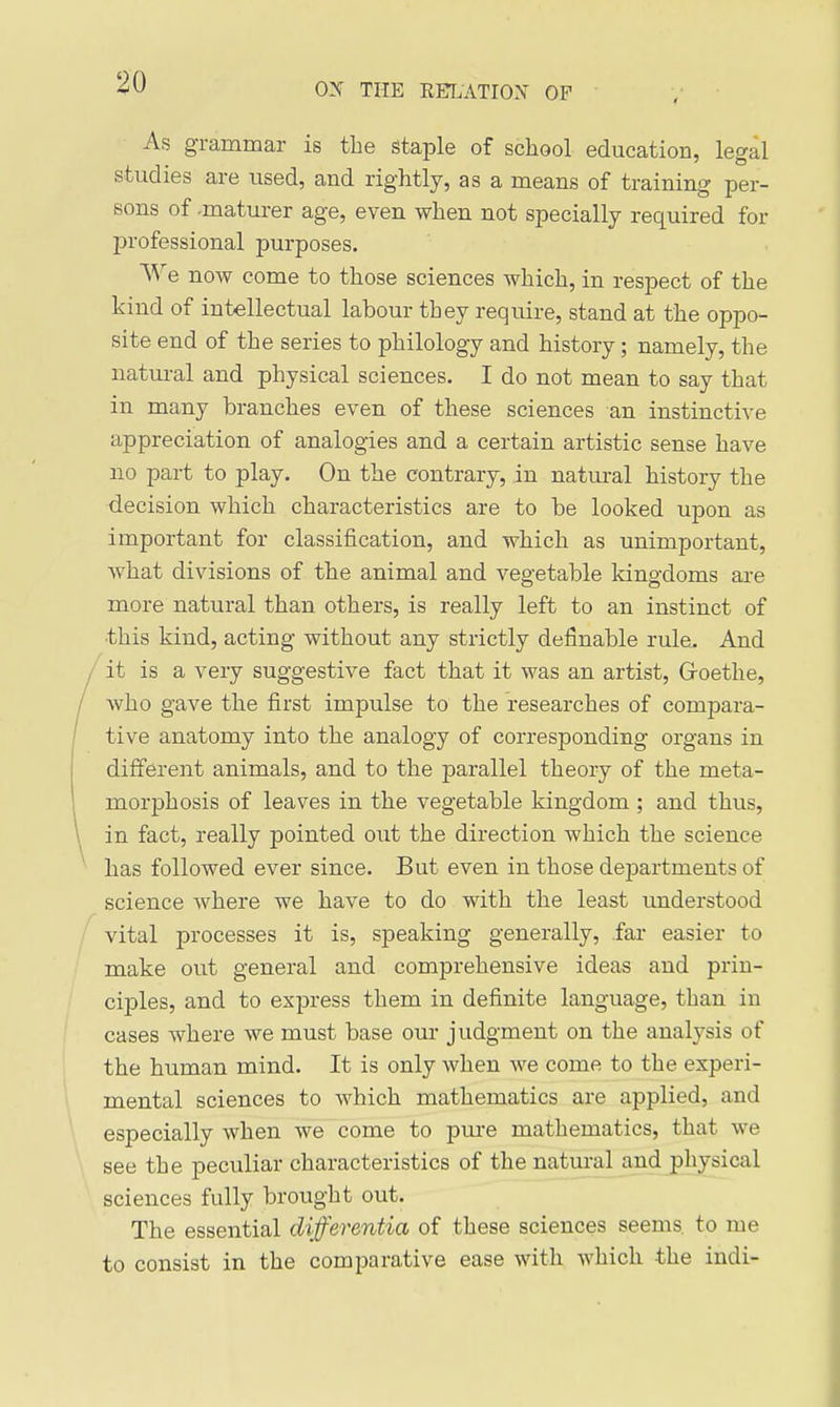 As grammar is the staple of school education, legal studies are used, and rightly, as a means of training per- sons of maturer age, even when not specially required for professional purposes. We now come to those sciences which, in respect of the kind of intellectual labour they require, stand at the oppo- site end of the series to philology and history; namely, the natui-al and physical sciences. I do not mean to say that in many branches even of these sciences an instinctive appreciation of analogies and a certain artistic sense have no part to play. On the contrary, in natm-al history the <iecision which characteristics are to be looked upon as important for classification, and which as unimportant, what divisions of the animal and vegetable kingdoms are more natural than others, is really left to an instinct of this kind, acting without any strictly definable rule. And it is a very suggestive fact that it was an artist, Groethe, who gave the first impulse to the researches of compara- tive anatomy into the analogy of corresponding organs in different animals, and to the parallel theory of the meta- morphosis of leaves in the vegetable kingdom ; and thus, in fact, really pointed out the direction which the science has followed ever since. But even in those departments of science where we have to do with the least understood vital processes it is, speaking generally, far easier to make out general and comprehensive ideas and prin- ciples, and to express them in definite language, than in cases where we must base our judgment on the analysis of the human mind. It is only when we come to the experi- mental sciences to which mathematics are applied, and especially when we come to pm-e mathematics, that we see the peculiar characteristics of the naturaljindj)h^cal sciences fully brought out. The essential differentia of these sciences seems to me to consist in the comparative ease with which the indi-