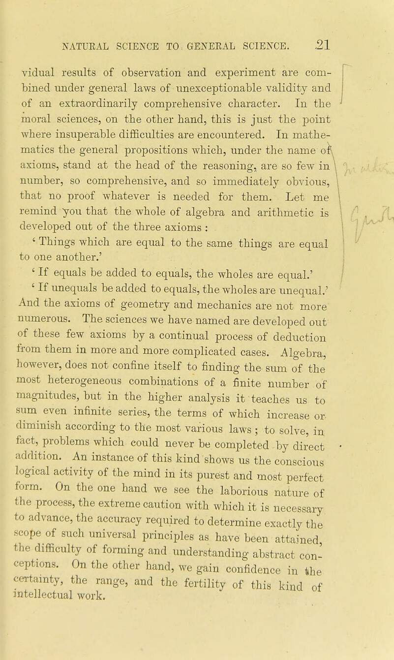 vidual results of observation and experiment are com- bined under general laws of unexceptionable validity and of an extraordinarily comprehensive character. In the moral sciences, on the other hand, this is just the point where insuperable difficulties are encountered. In mathe- matics the general propositions which, under the name o^ axioms, stand at the head of the reasoning, are so few in \ number, so comprehensive, and so immediately obvious, that no proof whatever is needed for them. Let me remind you that the whole of algebra and arithmetic is developed out of the three axioms : ' Things which are equal to the same things are equal to one another.' ' If equals be added to equals, the wholes are equal.' ' If unequals be added to equals, the wholes are unequal.' And the axioms of geometry and mechanics are not more numerous. The sciences we have named are developed out of these few axioms by a continual process of deduction from them in more and more complicated cases. Algebra, however, does not confine itself to finding the sum of the most heterogeneous combinations of a finite number of magnitudes, but in the higher analysis it teaches us to sum^ even infinite series, the terms of which increase or diminish according to the most various laws ; to solve, in fact, problems which could never be completed by direct addition. An instance of this kind shows us the conscious logical activity of the mind in its purest and most perfect form. On the one hand we see the laborious nature of the process, the extreme caution with which it is necessary to advance, the accuracy required to determine exactly the scope of such universal principles as have been attained the difficulty of forming and understanding abstract con- ceptions. On the other hand, we gain confidence in the cei-tamty, the range, and the fertility of this kind of intellectual work.