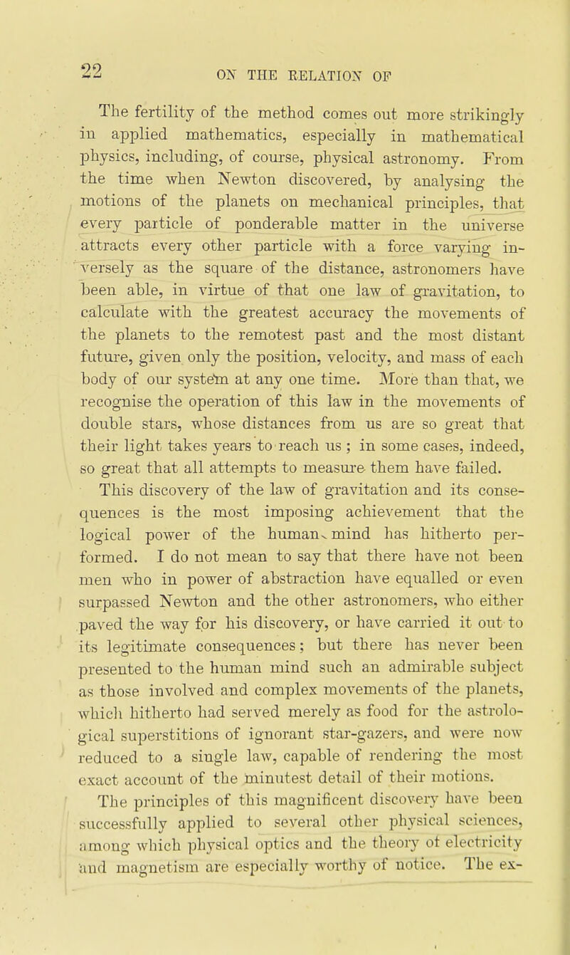 The fertility of the method comes out more strikingly in applied mathematics, especially in mathematical physics, including, of coui-se, physical astronomy. From the time when Newton discovered, by analysing the motions of the planets on mechanical principles, that every particle of ponderable matter in the universe attracts every other particle with a force varying in- versely as the square of the distance, astronomers have been able, in virtue of that one law of gravitation, to calculate with the greatest accuracy the movements of the planets to the remotest past and the most distant future, given only the position, velocity, and mass of each body of our systeta at any one time. More than that, we recognise the operation of this law in the movements of double stars, whose distances from us are so great that their light takes years to reach us ; in some cases, indeed, so great that all attempts to measui-e them have failed. This discovery of the law of gravitation and its conse- quences is the most imposing achievement that the logical power of the human^ mind has hitherto per- formed. I do not mean to say that there have not been men who in power of abstraction have equalled or even surpassed Newton and the other astronomers, who either paved the way for his discovery, or have carried it out to its legitimate consequences; but there has never been presented to the human mind such an admirable subject as those involved and complex movements of the planets, whicli hitherto had served merely as food for the astrolo- gical superstitions of ignorant star-gazers, and were now reduced to a single law, capable of rendering the most exact account of the minutest detail of their motions. The principles of this magnificent discovery have been successfully applied to several other physical sciences, among which physical optics and the theory ot electricity and magnetism are especially worthy of notice. The ex-