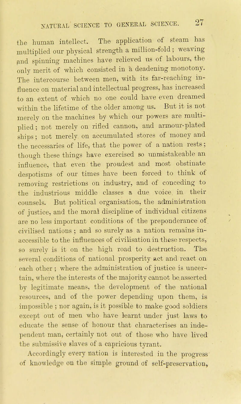 the human intellect. The application of steam has multiplied our physical strength a million-fold ; weaving- find spinning machines have relieved us of labours, the only merit of which consisted in a deadening monotony. The intercourse between men, with its far-reaching in- fluence on material and intellectual progress, has increased to an extent of which no one could have even dreamed within the lifetime of the older among us. But it is not merely on the machines by which our powers are multi- plied; not merely on rifled cannon, and armour-plated ships; not merely on accumulated stores of money and the necessaries of life, that the power of a nation rests; thouo-h these things have exercised so unmistakeable an influence, that even the proudest and most obstinate despotisms of our times have been forced to think of removing restrictions on industry, and of conceding to the industrious middle classes a due voice, in their counsels. But political organisation, the administration of justice, and the moral discipline of individual citizens are no less important conditions of the preponderance of. civilised nations : and so surely as a nation remains in- accessible to the influences of civilisation in these respects, so surely is it on the high road to destruction. The several conditions of national prosperity act and react on each other ; where the administration of justice is uncer- tain, where the interests of the majority cannot be asserted by legitimate means, the development of the national resources, and of the power depending upon them, is impossible ; nor again, is it possible to make good soldiers except out of men who have learnt under just laws to educate the sense of honour that characterises an inde- pendent man, certainly not out of those who have lived the submissive slaves of a capricious tyrant. Accordingly every nation is interested in the progress of knowledge on the Simple ground of self-preservation,