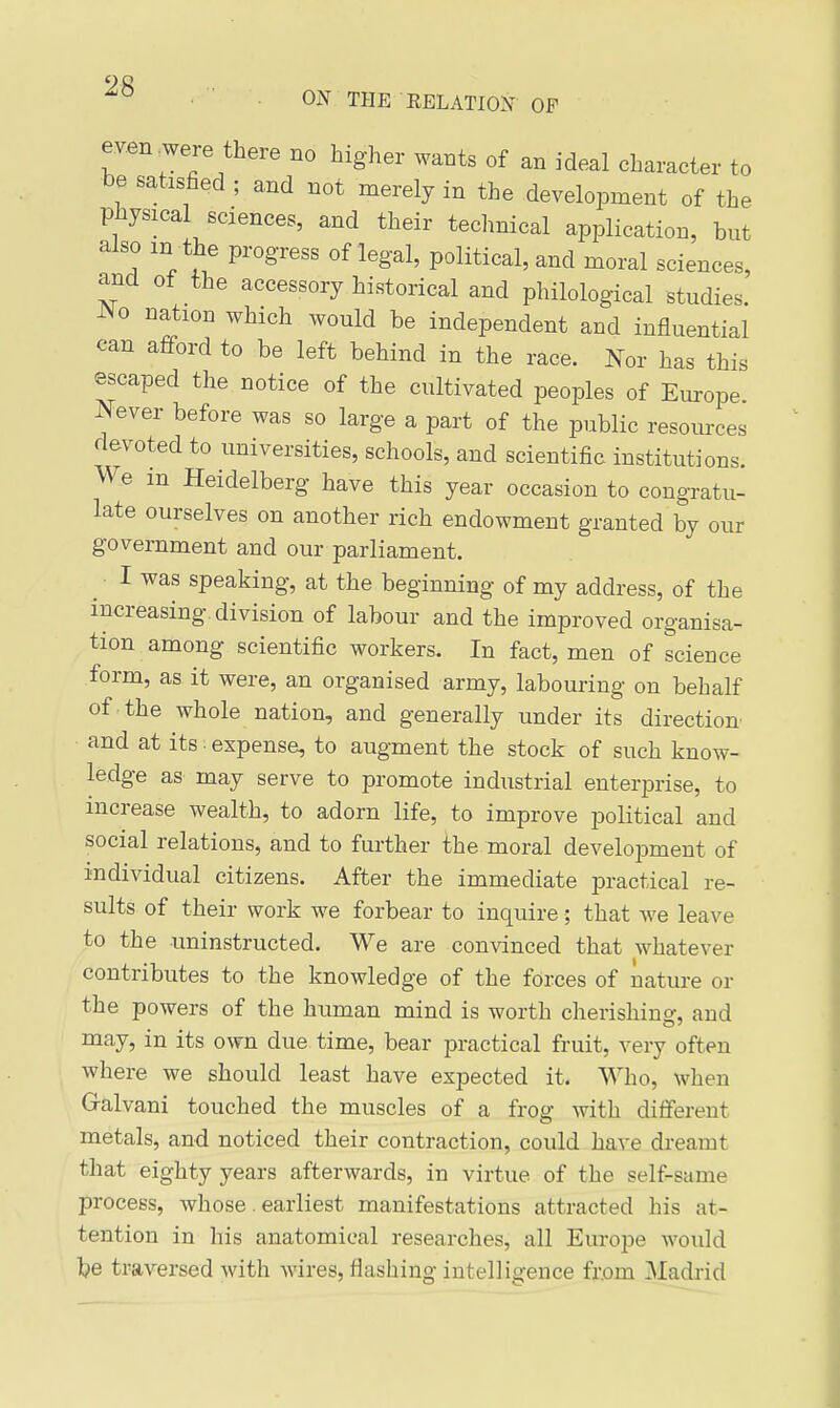 ON THE EELATION OP even ^were there no higher wants of an ideal character to be satisfied ; and not merely in the development of the physical sciences, and their technical application, but also m the progress of legal, political, and moral sciences, and of the accessory historical and philological studies. ISO nation which would be independent and influential can afford to be left behind in the race. Nor has this escaped the notice of the cultivated peoples of Europe. Never before was so large a part of the public resources devoted to universities, schools, and scientific institutions. We m Heidelberg have this year occasion to congratu- late ourselves on another rich endowment granted by our government and our parliament. I was speaking, at the beginning of my address, of the increasing, division of labour and the improved organisa- tion among scientific workers. In fact, men of science form, as it were, an organised army, labouring on behalf of the whole nation, and generally under its direction and at its: expense, to augment the stock of such know- ledge as- may serve to promote industrial enterprise, to increase wealth, to adorn life, to improve political and social relations, and to further the moral development of individual citizens. After the immediate practical re- sults of their work we forbear to inquire; that we leave to the uninstructed. We are convinced that whatever contributes to the knowledge of the forces of nature or the powers of the human mind is worth cherishino-, and may, in its own due time, bear practical fruit, very often where we should least have expected it. Who, when Galvani touched the muscles of a frog with different metals, and noticed their contraction, could have dreamt that eighty years afterwards, in virtue of the self-same process, whose. earliest manifestations attracted his at- tention in his anatomical researches, all Europe would be traversed with wires, flashing intelligence from Madrid