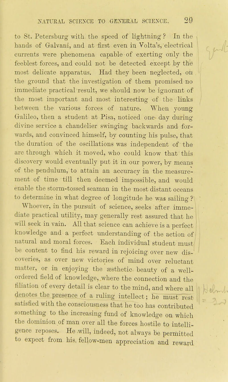 to St. Petersburg with, the speed of lig-htning ? In the hands of Gralvani, and at first even in Volta's, electrical currents were phenomena capable of exerting only the feeblest forces, and could not be detected except by the most delicate apparatus. Had they been neglected, ott the gTound that the investigation of them promised no immediate practical'result, we should now be ignorant of the most important and most interesting of the links between the various forces of nature. When young Gralileo, then a student at Pisa, noticed one^ day during divine service a chandelier swinging backwards and for- wards, and convinced himself, by counting his pulse, that the duration of the oscillations was independent of the arc through which it moved, who could know that this discovery would eventually put it in our power, by means of the pendulum,' to attain an accuracy in the measure- ment of time till then deemed impossible, and would enable the storm-tossed seaman in the most distant oceans to determine in what degree of longitude he was sailing ?  Whoever, in the pursuit of science, seeks after imme- diate practical utility, may generally rest assured that he | will seek in vain. All that science can achieve is a perfect knowledge and a perfect understanding of the action of natural and moral forces. Each individual student must be content to find his reward in rejoicing over new dis- coveries, as over new victories of mind over reluctant matter, or in enjoying the esthetic beauty of a well- ordered field of knowledge, where the connection and the filiation of every detail is clear to the mind, and where all ' ,^; t^Jl^ denotes the presence of a ruling intellect; he must rest |j 1 ^ satisfied with the consciousness that he too has contributed ' ^ sometliing to the increasing fund of knowledge on which the dominion of man over all the forces hostile to intelli- gence reposes. He .will, indeed, not always be permitted to expect from his. fellow-men appreciation and reward