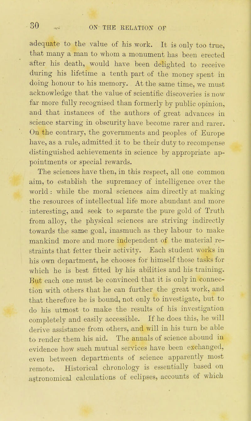 adequate to the value of his work. It is only too true, that many a man to whom a monument has been erected after his death, would have been delighted to receive during his lifetime a tenth part of the money spent in doing honour to his memory. At the same time, we must acknowledge that the value of scientific discoveries is now far more fully recognised than formerly by public opinion, and that instances of the authors of great advances in science starving in obscurity have become rarer and rarer. On the contrary, the governments and peoples of Europe have, as a rule, admitted it to be their duty to recompense distinguished achievements in science by appropriate ap- pointments or special rewards. The sciences have then, in this respect, all one common aim, to establish the supremacy of intelligence over the world : while the moral sciences aim directly at making the resources of intellectual life more abundant and more intei'esting, and seek to separate the pure gold of Truth from alloy, the physical sciences are striving indirectly towards the sanae goal, inasmuch as they labour to make mankind more and more independent of the material re- straints that fetter their activity. Each student works in his own department, he chooses for himself those tasks for which he is best fitted by his abilities and his training. But each one must be convinced that it is only in connec- tion with others that he can further the great work, and that therefore he is bound, not only to investigate, but to do his utmost to make the results of his investigation completely and easily accessible. If he does this, he will derive assistance from others, and will in his turn be able to render them his aid. The annals of science abound in evidence how such mutual services have been exchanged, even between departments of science apparently most remote. Historical chronology is essentially based on agtronomical calculations of eclipses, accounts of which