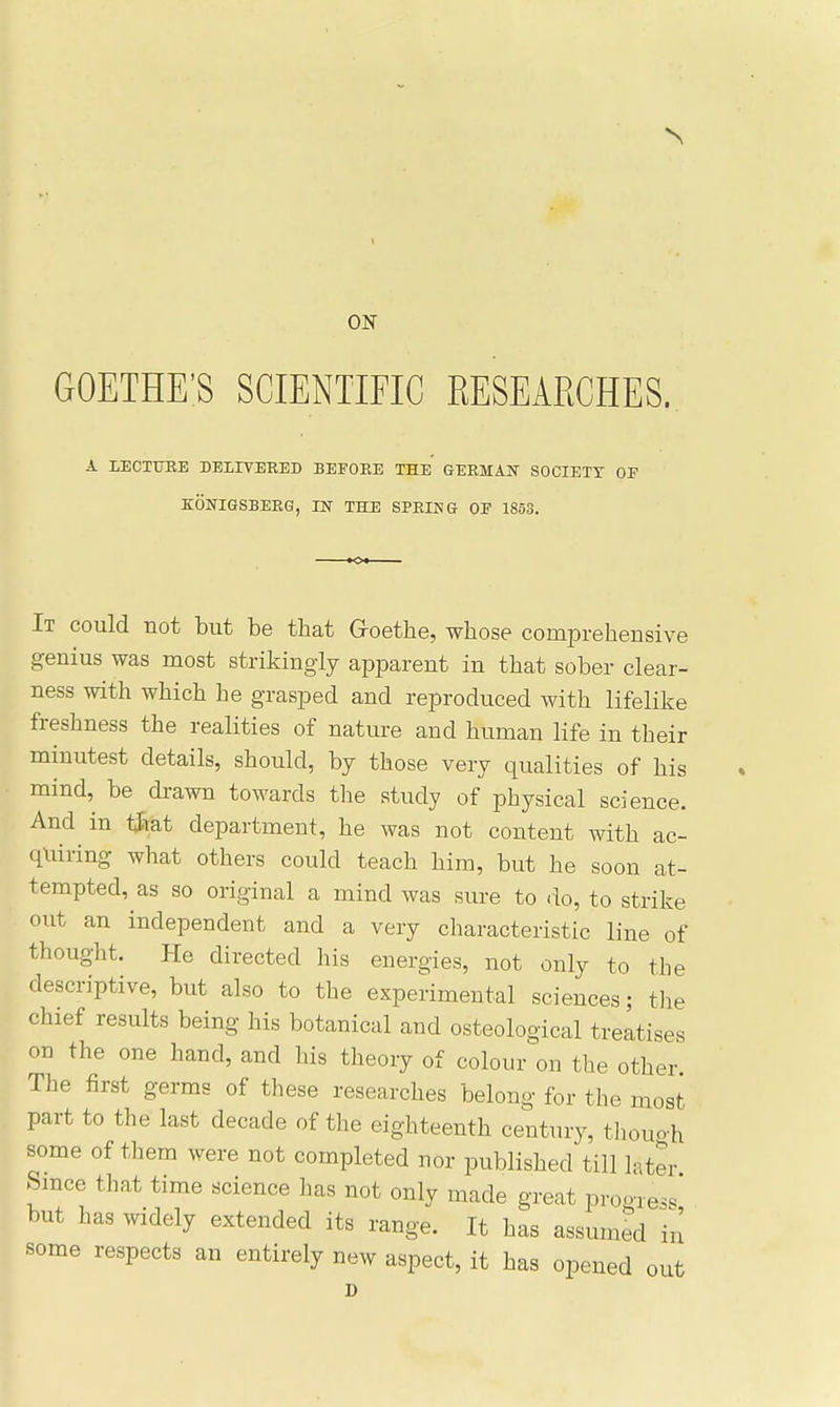 ON GOETHE'S SCIENTIFIC RESEARCHES. A LECTURE DELITERED BEEOEE THE GERMAIT SOCIETY OF KOSTIGSBERG, IN THE SPRING OE 1853. It could not but be that Goethe, whose comprehensive genius was most strikingly apparent in that sober clear- ness with which he grasped and reproduced with lifelike freshness the realities of nature and human life in their minutest details, should, by those very qualities of his mind, be drawn towards the study of physical science. And in t^Eiat department, he was not content with ac- quiring what others could teach him, but he soon at- tempted, as so original a mind was sure to do, to strike out an independent and a very characteristic line of thought. He directed his energies, not only to the descriptive, but also to the experimental sciences; tlie chief results being his botanical and osteological treatises on the one hand, and his theory of colour on the other The first germs of these researches belong for the most part to the last decade of the eighteenth century, tliouo h some of them were not completed nor published till later Since that time science has not only made great prooTes. but has widely extended its range. It has assumed in some respects an entirely new aspect, it has opened out