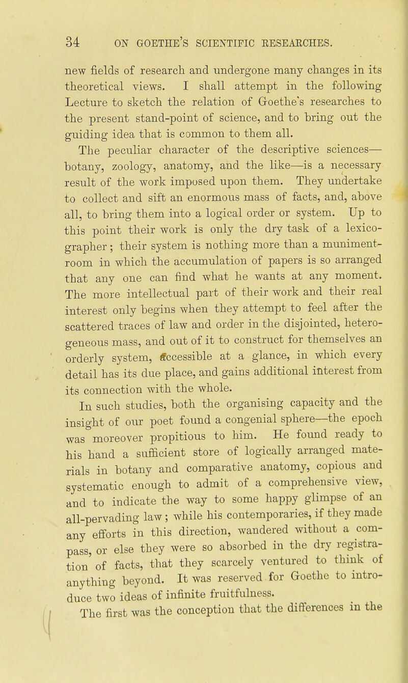 new fields of research and undergone many changes in its theoretical views. I shall attempt in the following Lecture to sketch the relation of Goethe's researches to the present stand-point of science, and to bring out the guiding idea that is common to them all. The peculiar character of the descriptive sciences— botany, zoology, anatomy, and the like—is a necessary result of the work imposed upon them. They undertake to collect and sift an enormous mass of facts, and, above all, to bring them into a logical order or system. Up to this point their work is only the dry task of a lexico- grapher ; their system is nothing more than a muniment- room in which the accumulation of papers is so arranged that any one can find what he wants at any moment. The more intellectual part of their work and their real interest only begins when they attempt to feel after the scattered traces of law and order in the disjointed, hetero- geneous mass, and out of it to construct for themselves an orderly system, ffccessible at a glance, in which every detail has its due place, and gains additional interest from its connection with the whole. In such studies, both the organising capacity and the insight of our poet found a congenial sphere—the epoch was moreover propitious to him. He found ready to his hand a sufficient store of logically arranged mate- rials in botany and comparative anatomy, copious and systematic enough to admit of a comprehensive view, and to indicate the way to some happy glimpse of an all-pervading law; while his contemporaries, if they made any efforts in this direction, wandered without a com- pass, or else they were so absorbed in the dry registra- tion' of facts, that they scarcely ventured to think of anything beyond. It was reserved for Goethe to intro- duce two ideas of infinite fruitfulness. The first was the conception that the differences in the