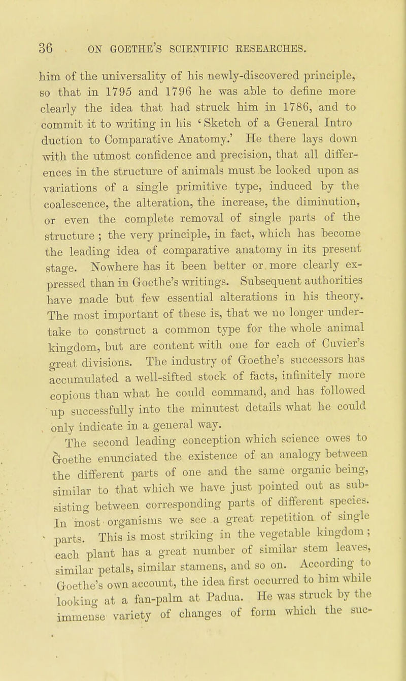 liim of tlie universality of his newly-discovered principle, so that in 1795 and 1796 he was able to define more clearly the idea that had struck him in 1786, and to commit it to writing in his ' Sketch of a General Intro duction to Comparative Anatomy.' He there lays down with the utmost confidence and precision, that all differ- ences in the structm-e of animals must .be looked upon as variations of a single primitive type, induced by the coalescence, the alteration, the increase, the diminution, or even the complete removal of single parts of the structure ; the very principle, in fact, which has become the leading idea of comparative anatomy in its present stage. Nowhere has it been better or . more clearly ex- pressed than in Groethe's writings. Subsequent authorities have made but few essential alterations in his theory. The most important of these is, that we no longer under- take to construct a common type for the whole animal kingdom, but are content with one for each of Cuvier's great divisions. The industry of Groethe's successors has accumulated a well-sifted stock of facts, infinitely more copious than what he could command, and has followed • up successfully into the minutest details what he could only indicate in a general way. The second leading conception which science OAves to Groethe enunciated the existence of an analogy between the different parts of one and the same organic being, similar to that which we have just pointed out as sub- sisting between corresponding parts of different species. In inost organisms we see a great repetition of single ' parts. This is most striking in the vegetable kingdom; each plant has a great number of similar stem leaves, similar petals, similar stamens, and so on. According to Goethe's own account, the idea first occvu-red to him while looking at a fan-palm at Padua. He was struck by the immense variety of changes of form which the sue-