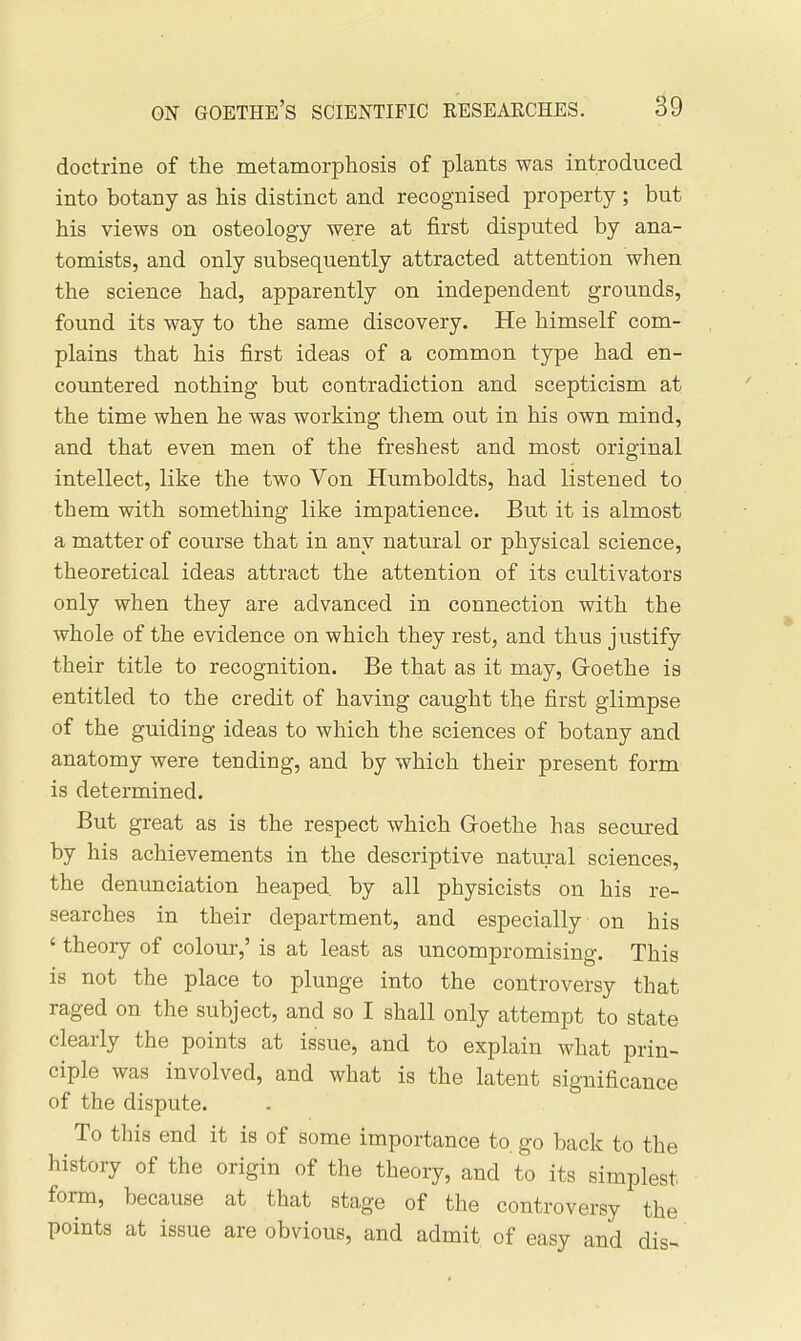 doctrine of the metamorphosis of plants was introduced into botany as his distinct and recognised property ; but his views on osteology were at first disputed by ana- tomists, and only subsequently attracted attention when the science had, apparently on independent grounds, found its way to the same discovery. He himself com- plains that his first ideas of a common type had en- countered nothing but contradiction and scepticism at the time when he was working them out in his own mind, and that even men of the freshest and most original intellect, like the two Von Humboldts, had listened to them with something like impatience. But it is almost a matter of course that in any natural or physical science, theoretical ideas attract the attention of its cultivators only when they are advanced in connection with the whole of the evidence on which they rest, and thus justify their title to recognition. Be that as it may, Groethe is entitled to the credit of having caught the first glimpse of the guiding ideas to which the sciences of botany and anatomy were tending, and by which their present form is determined. But great as is the respect which Groethe has secured by his achievements in the descriptive natural sciences, the denunciation heaped by all physicists on his re- searches in their department, and especially on his ' theory of colour,' is at least as uncompromising. This is not the place to plunge into the controversy that raged on the subject, and so I shall only attempt to state clearly the points at issue, and to explain what prin- ciple was involved, and what is the latent significance of the dispute. To this end it is of some importance to. go back to the history of the origin of the theory, and to its simplest form, because at that stage of the controversy the points at issue are obvious, and admit of easy and dis-^