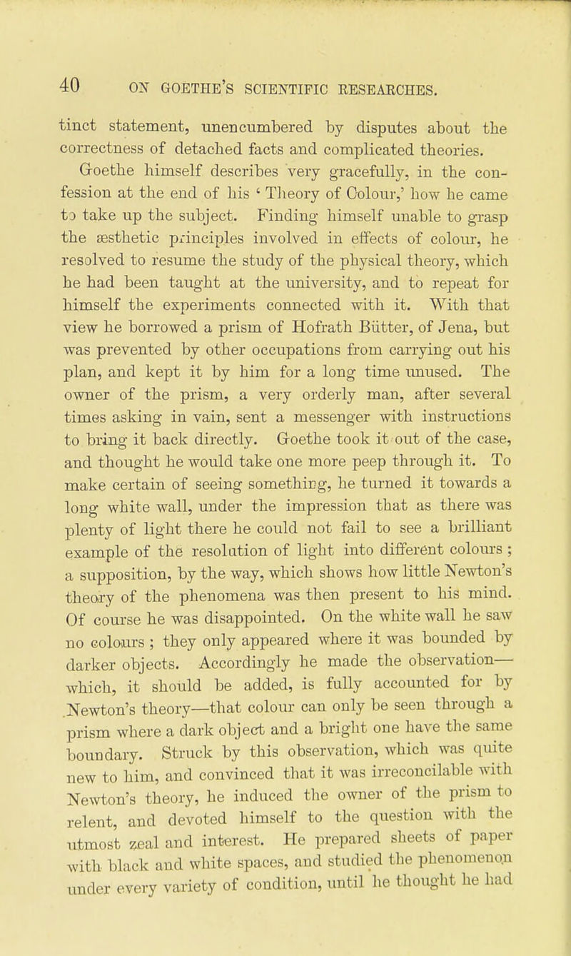 tinct statement, -unencumbered by disputes about the correctness of detached facts and complicated theories. Groethe himself describes very gracefully, in the con- fession at the end of his ' Theory of Colour,' how he came to take up the subject. Finding himself unable to grasp the aesthetic principles involved in effects of colour, he resolved to resume the study of the physical theory, which he had been taught at the university, and to repeat for himself the experiments connected with it. With that view he borrowed a prism of Hofrath Biitter, of Jena, but was prevented by other occupations from carrying out his plan, and kept it by him for a long time imused. The owner of the prism, a very orderly man, after several times asking in vain, sent a messenger with instructions to bring it back directly. Groethe took it out of the case, and thought he would take one more peep through it. To make certain of seeing something, he turned it towards a long white wall, under the impression that as there was plenty of light there he could not fail to see a brilliant example of the resolution of light into different colours ; a supposition, by the way, which shows how little Newton's theoi-y of the phenomena was then present to his mind. Of course he was disappointed. On the white wall he saw no colours ; they only appeared where it was bounded by darker objects. Accordingly he made the observation— which, it should be added, is fully accounted for by .Newton's theory—that colour can only be seen through a prism where a dark object and a bright one have the same boundary. Struck by this observation, which was quite new to him, and convinced tliat it was irreconcilable with Newton's theory, he induced the owner of the prism to relent, and devoted himself to the question with the utmost zeal and interest. He prepared sheets of paper with black and white spaces, and studied the phenomenon under every variety of condition, until he thought he had