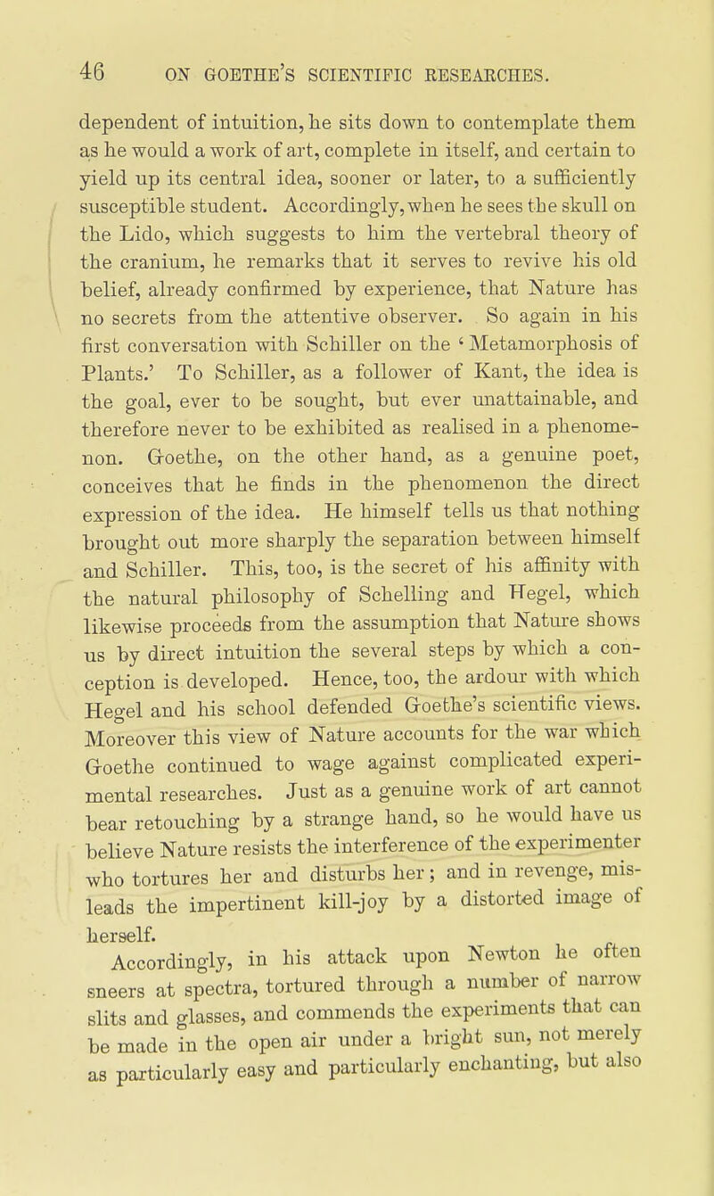 dependent of intuition, lie sits down to contemplate them as he would a work of art, complete in itself, and certain to yield up its central idea, sooner or later, to a sufficiently susceptible student. Accordingly, when he sees the skull on the Lido, which suggests to him the vertebral theory of the cranium, he remarks that it serves to revive his old belief, already confirmed by experience, that Nature has no secrets from the attentive observer. So again in his first conversation with Schiller on the ' Metamorphosis of Plants.' To Schiller, as a follower of Kant, the idea is the goal, ever to be sought, but ever unattainable, and therefore never to be exhibited as realised in a phenome- non. Groethe, on the other hand, as a genuine poet, conceives that he finds in the phenomenon the direct expression of the idea. He himself tells us that nothing brought out more sharply the separation between himself and Schiller. This, too, is the secret of his affinity with the natural philosophy of Schelling and Kegel, which likewise proceeds from the assumption that Nature shows us by direct intuition the several steps by which a con- ception is developed. Hence, too, the ardour with which Hegel and his school defended Goethe's scientific views. Moreover this view of Nature accounts for the war which G-oethe continued to wage against complicated experi- mental researches. Just as a genuine work of art cannot bear retouching by a strange hand, so he would have us believe Nature resists the interference of the experimenter who tortures her and disturbs her; and in revenge, mis- leads the impertinent kill-joy by a distorted image of Accordingly, in his attack upon Newton he often sneers at spectra, tortured through a number of narrow slits and glasses, and commends the experiments that can be made in the open air under a bright sun, not merely as particularly easy and particularly enchanting, but also