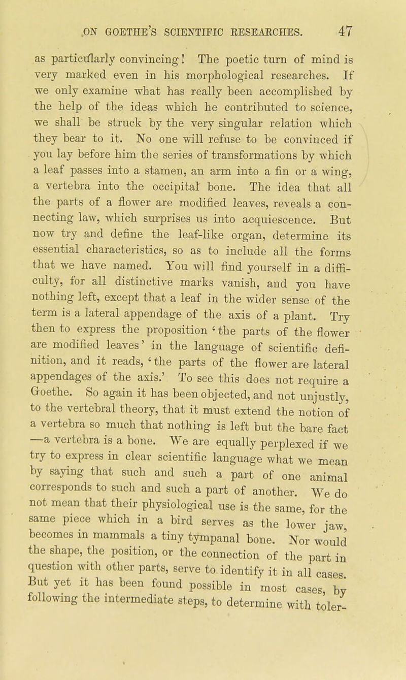 as particiflarly convincing I The poetic turn of mind is very marked even in his morphological researches. If we only examine what has really been accomplished by the help of the ideas which he contributed to science, we shall be struck by the very singular relation which they bear to it. No one will refuse to be convinced if you lay before him the series of transformations by which a leaf passes into a stamen, an arm into a fin or a wing, a vertebra into the occipital bone. The idea that all the parts of a flower are modified leaves, reveals a con- necting law, which surprises us into acquiescence. But now try and define the leaf-like organ, determine its essential characteristics, so as to include all the forms that we have named. You will find yourself in a diflfi- culty, for all distinctive marks vanish, and you have nothing left, except that a leaf in the wider sense of the term is a lateral appendage of the axis of a plant. Try then to express the proposition ' the parts of the flower are modified leaves' in the language of scientific defi- nition, and it reads, ' the parts of the flower are lateral appendages of the axis.' To see this does not require a G-oethe. So again it has been objected, and not unjustly, to the vertebral theory, that it must extend the notion of a vertebra so much that nothing is left but the bare fact —a vertebra is a bone. We are equally perplexed if we try to express in clear scientific language what we mean by saying that such and such a part of one animal corresponds to such and such a part of another. We do not mean that their physiological use is the same, for the same piece which in a bird serves as the lower jaw becomes in mammals a tiny tympanal bone. Nor woiilci the shape, the position, or the connection of the part in question with other parts, serve to identify it in all cases But yet it has been found possible in most cases by following the intermediate steps, to determine with toler