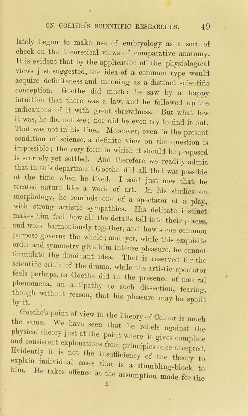 lately begun to make use of embryology as a sort of check on the theoretical views of comparative anatomy. It is evident that by the application of the physiological views just suggested, the idea of a common type would acquire definiteness and meaning as a distinct scientific conception. Goethe did much: he saw by a happy intuition that there was a law, and he followed up the indications of it with great shrewdness. But what law it was, he did not see; nor did he even try to find it out. That was not in his line.. Moreover, even in the present condition of science, a definite view on the question is impossible; the very form in which it should be proposed is scarcely yet settled. And therefore we readily admit that in this department Goethe did all that was possible at the time when he lived. I said just now that he treated nature like a work of art. In his studies on morphology, he reminds one of a spectator at a play, with strong artistic sympathies. His delicate instinct makes him feel how all the details fall into their places and work harmoniously together, and how some commoJ purpose governs the whole; and yet, while this exquisite order and symmetry give him intense pleasure, he cannot formulate the dominant idea. That is reserved for the scientific critic of the drama, while the artistic spectator feels perhaps, as Goethe did in the presence of natural phenomena an antipathy to such dissection, feai ng thoiigh without reason, that his pleasure may'be spoih the same We have seen that he rebels against the physical theory just at the point where it give! comple e an consistent explanations from principles once accep d Evidently it is not the insufficiency of the theoiv to explain individual cases that is a inJulToI to him. He takes offence at the assumption mrdet!-the