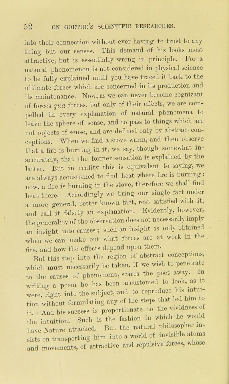 into their connection without ever having to trust to any- thing hut our senses. This demand of his looks most attractive, hut is essentially wrong in principle. For a natural phenomenon is not considered in physical science to be fully explained until you have traced it hack to the ultimate forces which are concerned in its production and its maintenance. Now, as we can never become cognizant of forces qua forces, but only of their effects, we are com- pelled in every explanation of natural phenomena to leave the sphere of sense, and to pass to things which are not objects of sense, and are defined only by abstract con- ceptions. When we find a stove warm, and then observe that a fire is burning in it, we say, though somewhat in- accurately, that the former sensation is explained by the latter. But in reality this is equivalent to saying, we are always accustomed to find heat where fire is burning: now, a fire is burning in the stove, therefore we shall find heat there. Accordingly we bring our single fact under a more general, better known fact, rest satisfied with it, and call it falsely an explanation. Evidently, however, the generality of the observation does not necessarily imply an insight into causes ; such an insight is only obtained when we can make out what forces are at work m the fire, and how the effects depend upon them. But this step into the region of abstract conceptions, which must necessarily be taken, if we wish to penetrate to the causes of phenomena, scares the poet away. In writino- a poem he has been accustomed to look, as it were, right into the subject, and to reproduce his intui- tion without formulating any of the steps that led him to it. And his success is proportionate to the vividness of the intuition. Such is the fashion in which he woidd have Nature attacked. But the natural P^^^l*;^ sists on transporting him into a world of invisible atoms and movements, of attractive and repulsive forces, whose