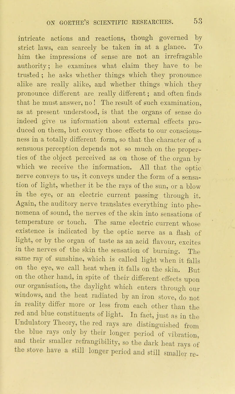 intricate actions and reactions, though governed by strict laws, can scarcely be taken in at a glance. To him the impressions of sense are not an irrefragable authority; he examines what claim they have to be trusted ; he asks whether things which they pronounce alike are really alike, and whether things which they pronounce different are really different; and often finds that he must answer, no ! The result of such examination, as at present imderstood, is that the organs of sense do indeed give us information about external effects pro- duced on them, but convey those effects to our conscious- ness in a totally different form, so that the character of a sensuous perception depends not so much on the proper- ties of the object perceived as on those of the organ by which we receive the information. All that the optic nerve conveys to us, it conveys under the form of a sensa- tion of light, whether it be the rays of the sun, or a blow in the eye, or an electric current passing through it. Again, the auditory nerve translates everything into phe- nomena of sound, the nerves of the skin into sensations of temperature or touch. The same electric current whose existence is indicated by the optic nerve as a flash of light, or by the organ of taste as an acid flavour, excites in the nerves of the skin the sensation of burning. The same ray of sunshine, which is called light when it falls on the eye, we call heat when it falls on the skin. But on the other hand, in spite of their different effects upon our organisation, the daylight which enters through our windows, and the heat radiated by an iron stove, do not in reality differ more or less from each other than the red and blue constituents of light. In fact, just as in the Undulatory Theory, the red rays are distinguished from the blue rays only by their longer period of vibration, and their smaller refrangibility, so the dark heat rays of the stove have a still longer period and still smaller re-