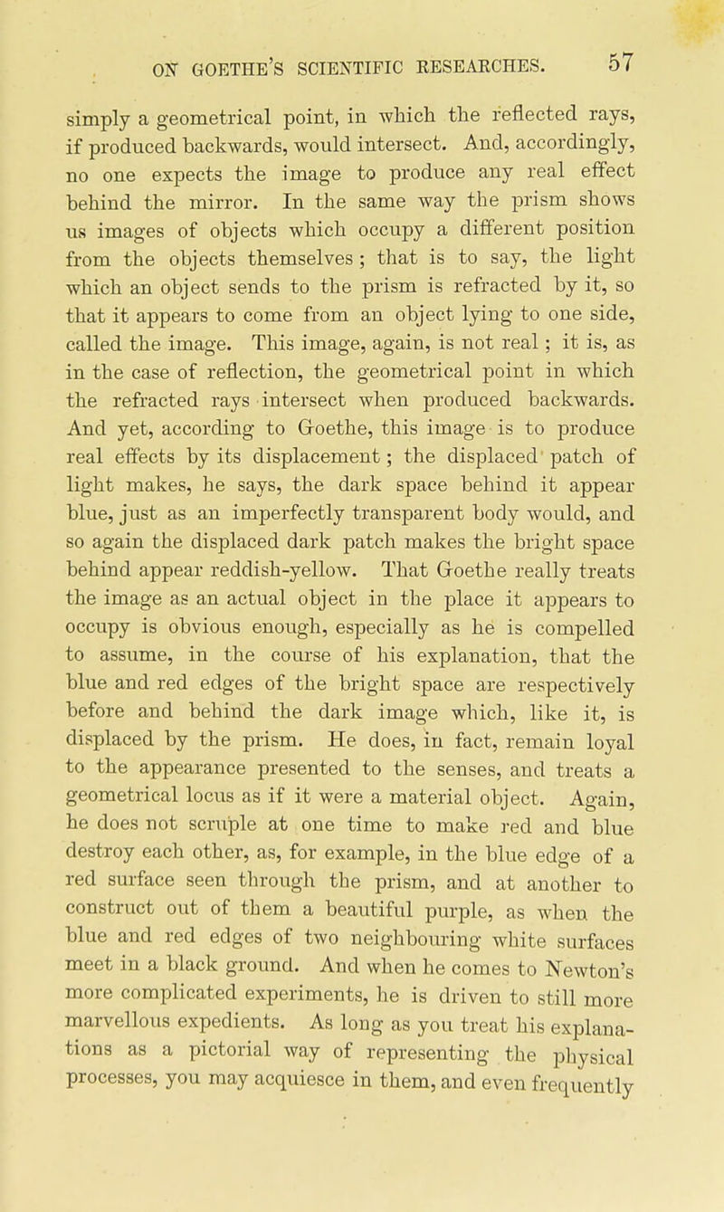 simply a geometrical point, in which the reflected rays, if produced backwards, would intersect. And, accordingly, no one expects the image to produce any real effect behind the mirror. In the same way the prism shows us images of objects which occupy a different position from the objects themselves ; that is to say, the light which an object sends to the prism is refracted by it, so that it appears to come from an object lying to one side, called the image. This image, again, is not real; it is, as in the case of reflection, the geometrical point in which the refracted rays intersect when produced backwards. And yet, according to Groethe, this image is to produce real effects by its displacement; the displaced patch of light makes, he says, the dark space behind it appear blue, just as an imperfectly transparent body would, and so again the displaced dark patch makes the bright space behind appear reddish-yellow. That Groethe really treats the image as an actual object in the place it appears to occupy is obvious enough, especially as he is compelled to assume, in the course of his explanation, that the blue and red edges of the bright space are respectively before and behind the dark image which, like it, is displaced by the prism. He does, in fact, remain loyal to the appearance presented to the senses, and treats a geometrical locus as if it were a material object. Again, he does not scruple at one time to make red and blue destroy each other, as, for example, in the blue edge of a red surface seen through the prism, and at another to construct out of them a beautiful purple, as when the blue and red edges of two neighbouring white surfaces meet in a black ground. And when he comes to Newton's more complicated experiments, he is driven to still more marvellous expedients. As long as you treat his explana- tions as a pictorial way of representing the physical processes, you may acquiesce in them, and even frequently