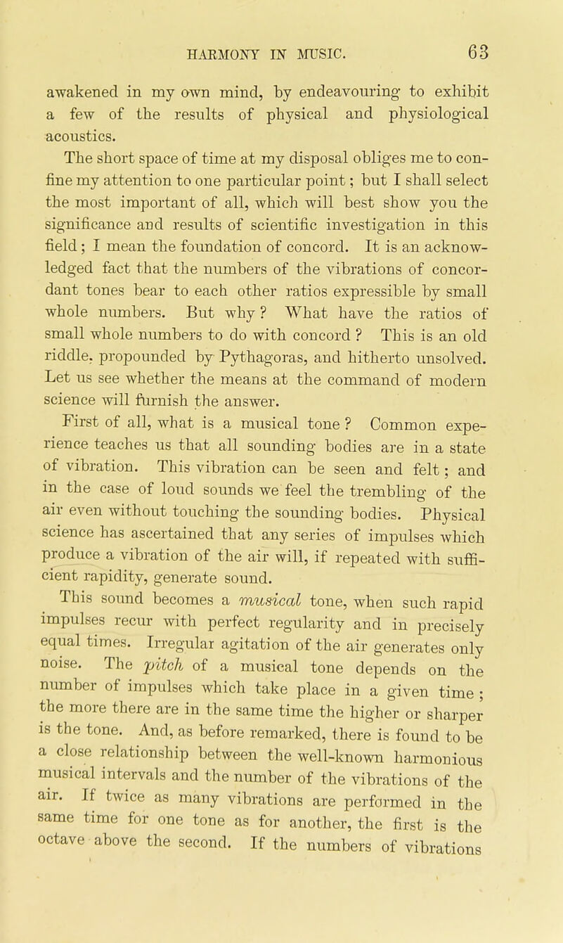 awakened in my awn mind, by endeavouring to exhibit a few of the results of physical and physiological acoustics. The short space of time at my disposal obliges me to con- fine my attention to one particular point; but I shall select the most important of all, which will best show you the significance and results of scientific investigation in this field; I mean the foundation of concord. It is an acknow- ledged fact that the numbers of the vibrations of concor- dant tones bear to each other ratios expressible by small whole numbers. But why ? What have the ratios of small whole numbers to do with concord ? This is an old riddle, propounded by Pythagoras, and hitherto unsolved. Let us see whether the means at the command of modern science will furnish the answer. First of all, what is a musical tone ? Common expe- rience teaches us that all sounding bodies are in a state of vibration. This vibration can be seen and felt; and in the case of loud sounds we feel the trembling of the air even without touching the sounding bodies. Physical science has ascertained that any series of impulses which produce a vibration of the air will, if repeated with suffi- cient rapidity, generate sound. This soimd becomes a musical tone, when such rapid impulses recur with perfect regularity and in precisely equal times. Irregular agitation of the air generates only noise. The pitch of a musical tone depends on the number of impulses which take place in a given time ; the more there are in the same time the higher or sharper is the tone. And, as before remarked, there is found to be a close relationship between the well-known harmonious musical intervals and the number of the vibrations of the air. If twice as many vibrations are performed in the same time for one tone as for another, the first is the octave above the second. If the numbers of vibrations