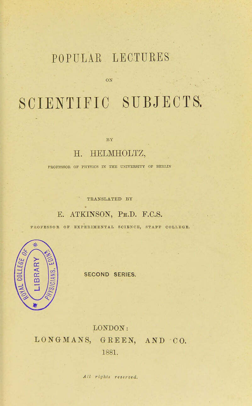 ON SCIENTIFIC SUBJECTS. BY H. HELMHOLTZ, PBOFBSSOR OF PHYSICS IN THE TTNlVJiHSITT OP BERLIN ■ TRANSLATED BY E. ATKINSON, Ph.D. F.C.S. PliOPESSOR OF EXPERIMENTAL SCIENCE, STAFF COLLEGE. SECOND SERIES. LONDON: LONG-MANS, GREEN, AND CO. 1881. All rights reseroed.