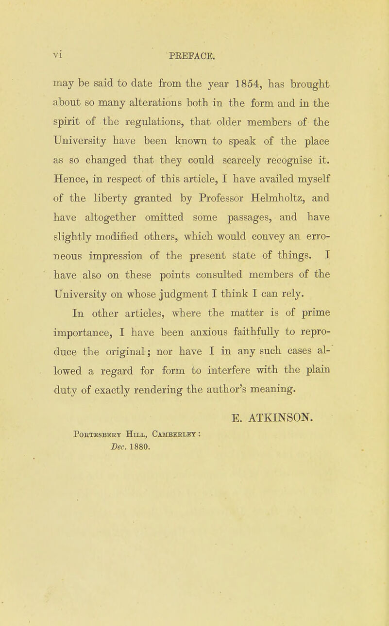 vi may be said to date from the year 1854, has brought about so many alterations both in the form and in the spirit of the regulations, that older members of the University have been known to speak of the place as so changed that they could scarcely recognise it. Hence, in respect of this article, I have availed myself of the liberty granted by Professor Helmholtz, and have altogether omitted some passages, and have slightly modified others, which would convey an erro- neous impression of the present state of things. I have also on these points consulted members of the University on whose judgment I think I can rely. In other articles, where the matter is of prime importance, I have been anxious faithfully to repro- duce the original; nor have I in any such cases al- lowed a regard for form to interfere with the plain duty of exactly rendering the author's meaning. E. ATKINSON. POETESBEBT HlXL, CaMBBELEY : Lec. 1880.
