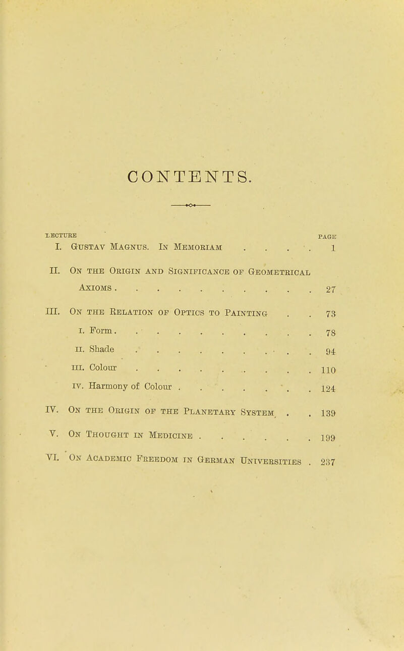 CONTENTS. XECTITRE PAGE I. GusTAv Magnus. In Memoriam . . . ■ . i II. On the Origin and Significance of Geometrical Axioms 27 III. On the Relation of Optics to Painting . . 73 I. Form. 78 II. Shade , , .94 III. Colour HQ IV. Harmony of Colour • . , 124. rv. On the Origin of the Planetary System, . .139 V. On Thought in Medicine 199 VI. On Academic Freedom in German Universities . 2:i7