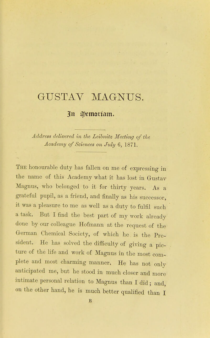 GUSTAV MAGNUS. 3in ^cmoriam* Address delivered in the Leibnitz Meeting of the Academy of Sciences on July 6, 1871. The honourable duty has fallen on me of expressing in the name of this Academy what it has lost in Grustav Magnus, who belonged to it for thirty years. As a grateful pupil, as a friend, and finally as his successor, it was a pleasure to me as well as a duty to fulfil such a task. But I find the best part of my work already done by our colleague Hofmann at the request of the G-erman Chemical Society, of which he is the Pre- sident. He has solved the difficulty of giving a pic- ture of the life and work of Magnus in the most com- plete and most charming manner. He has not only anticipated me, but he stood in much closer and more intimate personal relation to Magnus than I did; and, on the other hand, he is much better qualified than I B