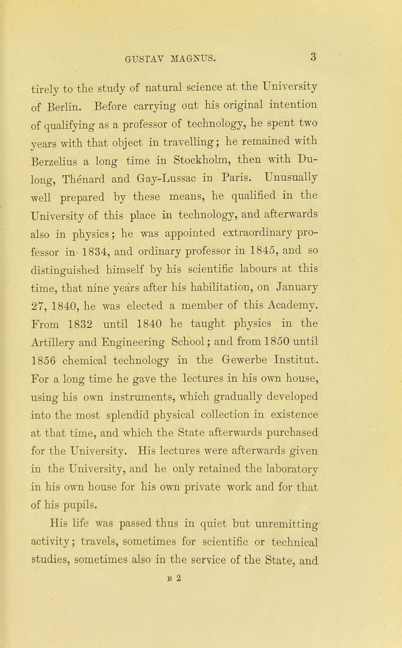 tirely to the study of natural science at the University of Berlin. Before carrying out his original intention of qualifying as a professor of technology, he spent two years with that object in travelling; he remained with Berzelius a long time in Stockholm, then with Du- long, Thenard and Gray-Lussac in Paris. Unusually well prepared by these means, he qualified in the University of this place in technology, and afterwards also in physics; he was appointed extraordinary pro- fessor in- 1834, and ordinary professor in 1845, and so distinguished himself by his scientific labours at this time, that nine years after his habilitation, on January 27, 1840, he was elected a member of this Academy. From 1832 until 1840 he taught physics in the Artillery and Engineering School; and from 1850 until 1856 chemical technology in the Gewerbe Institut. For a long time he gave the lectures in his own house, using his own instruments, which gradually developed into the most splendid physical collection in existence at that time, and which the State afterwards purchased for the University. His lectures were afterwards given in the University, and he only retained the laboratory in his own house for his own private work and for that of his pupils. His life was passed thus in quiet but unremitting activity; travels, sometimes for scientific or technical studies, sometimes also in the service of the State, and B 2