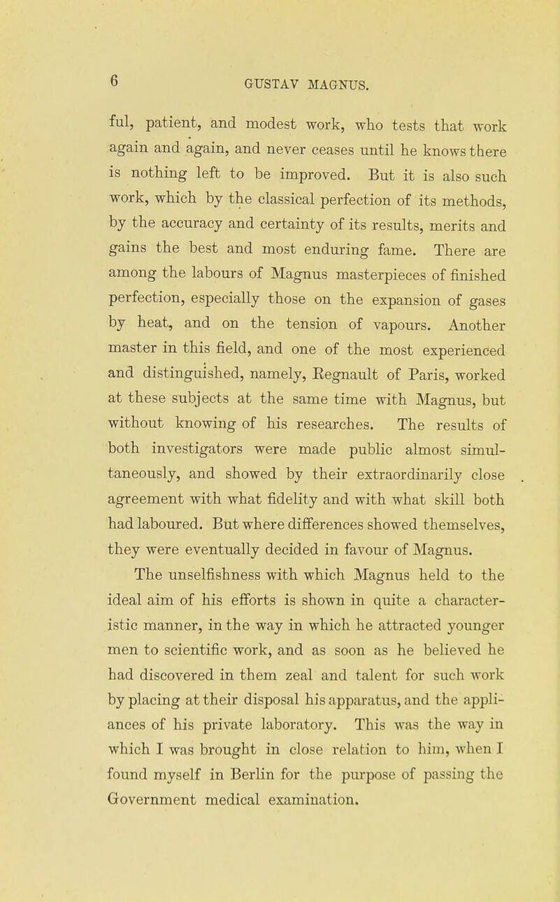 ful, patient, and modest work, who tests that work again and again, and never ceases until he knows there is nothing left to be improved. But it is also such work, which by the classical perfection of its methods, by the accuracy and certainty of its results, merits and gains the best and most enduring fame. There are among the labours of Magnus masterpieces of finished perfection, especially those on the expansion of gases by heat, and on the tension of vapours. Another master in this field, and one of the most experienced and distinguished, namely, Eegnault of Paris, worked at these subjects at the same time with Magnus, but without knowing of his researches. The results of both investigators were made public almost simul- taneously, and showed by their extraordinarily close agreement with what fidelity and with what skill both had laboured. But where differences showed themselves, they were eventually decided in favour of Magnus. The unselfishness with which Magnus held to the ideal aim of his efforts is shown in quite a character- istic manner, in the way in which he attracted younger men to scientific work, and as soon as he believed he had discovered in them zeal and talent for such work by placing at their disposal his apparatus, and the appli- ances of his private laboratory. This was the way in which I was brought in close relation to him, when I found myself in Berlin for the purpose of passing the Government medical examination.