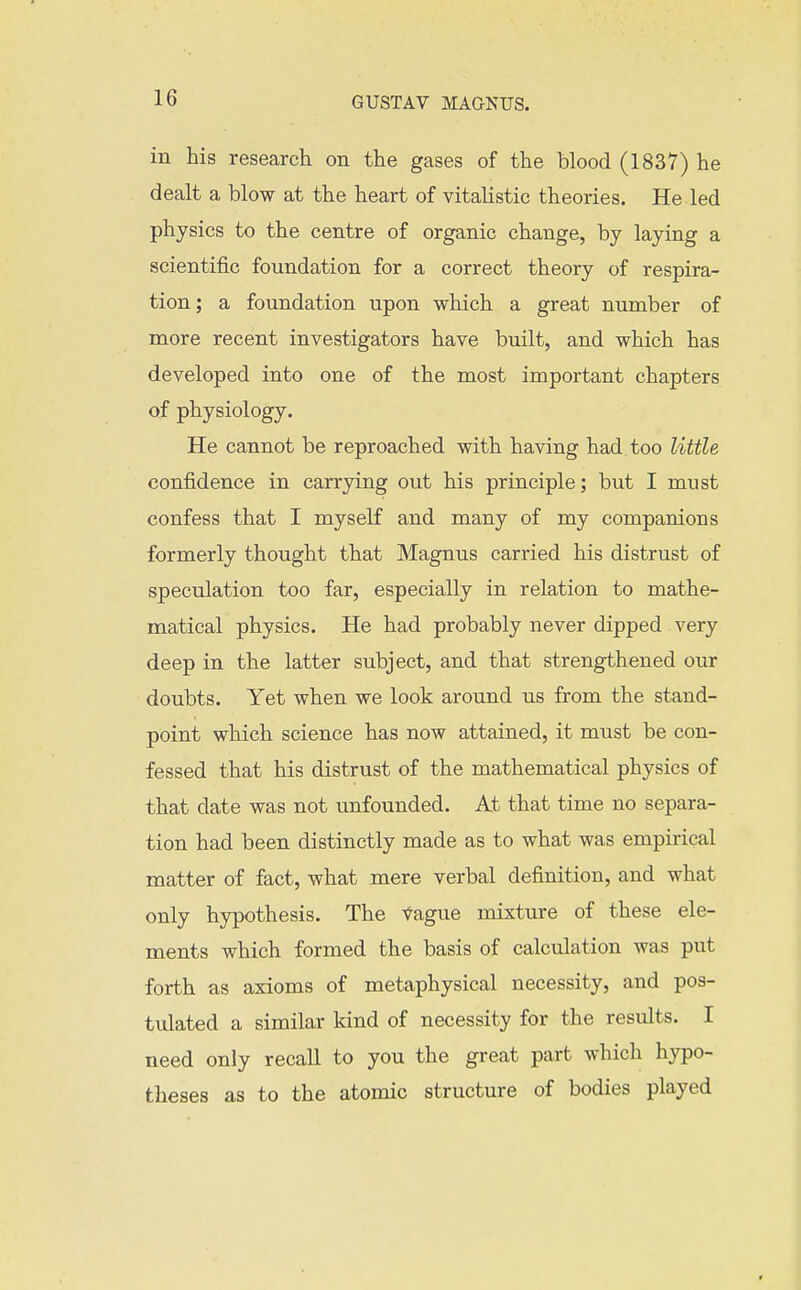 in his research on the gases of the blood (1837) he dealt a blow at the heart of vitalistic theories. He led physics to the centre of organic change, by laying a scientific foundation for a correct theory of respira- tion; a foundation upon which a great number of more recent investigators have built, and which has developed into one of the most important chapters of physiology. He cannot be reproached with having had too little confidence in carrying out his principle; but I must confess that I myself and many of my companions formerly thought that Magnus carried his distrust of speculation too far, especially in relation to mathe- matical physics. He had probably never dipped very deep in the latter subject, and that strengthened our doubts. Yet when we look around us from the stand- point which science has now attained, it must be con- fessed that his distrust of the mathematical physics of that date was not unfounded. At that time no separa- tion had been distinctly made as to what was empirical matter of fact, what mere verbal definition, and what only hypothesis. The vague mixture of these ele- ments which formed the basis of calculation was put forth as axioms of metaphysical necessity, and pos- tulated a similar kind of necessity for the results. I need only recall to you the great part which hypo- theses as to the atomic structure of bodies played