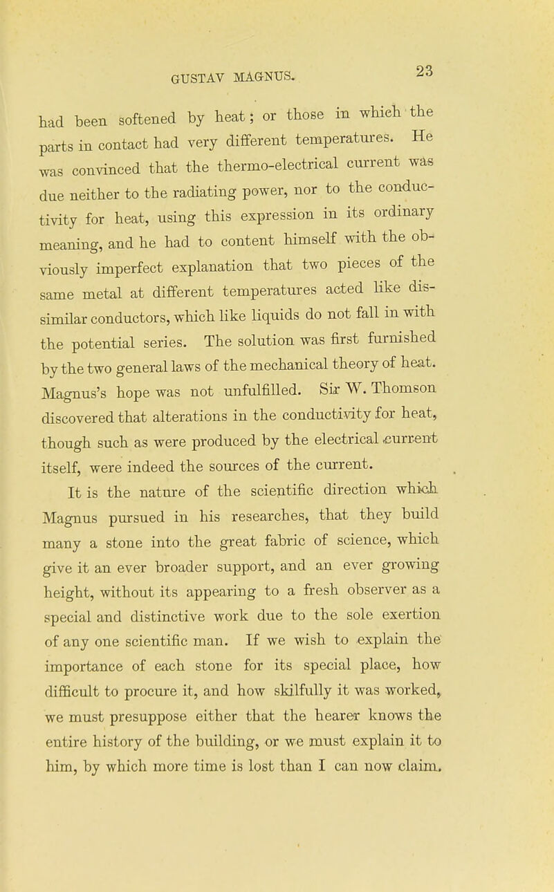 had been softened by heat; or those in which the parts in contact had very different temperatures. He was convinced that the thermo-electrical current was due neither to the radiating power, nor to the conduc- tivity for heat, using this expression in its ordinary meaning, and he had to content himself with the ob- viously imperfect explanation that two pieces of the same metal at different temperatures acted Uke dis- simHar conductors, which like liquids do not fall in with the potential series. The solution was first furnished by the two general laws of the mechanical theory of heat. Magnus's hope was not unfulfilled. Sir W. Thomson discovered that alterations in the conductivity for heat, though such as were produced by the electrical current itself, were indeed the sources of the cmrent. It is the nature of the scientific direction whidi Magnus pursued in his researches, that they build many a stone into the great fabric of science, which give it an ever broader support, and an ever growing height, without its appearing to a fresh observer as a special and distinctive work due to the sole exertion of any one scientific man. If we wish to explain the importance of each stone for its special place, how difficult to procure it, and how skilfully it was worked, we must presuppose either that the hearer knows the entire history of the building, or we must explain it to him, by which more time is lost than I can now claim.