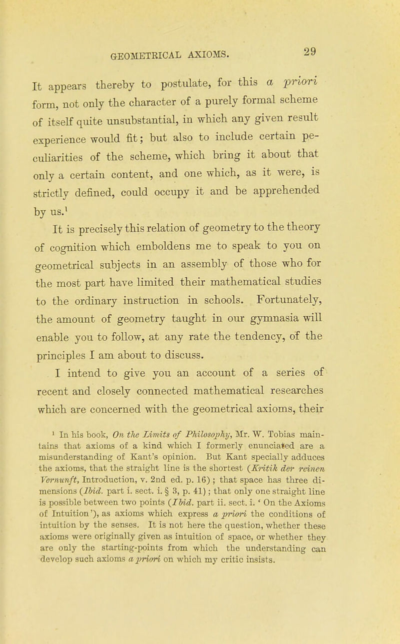 It appears thereby to postulate, for this a priori form, not only the character of a purely formal scheme of itself quite unsubstantial, in which any given result experience would fit; but also to include certain pe- culiarities of the scheme, which bring it about that only a certain content, and one which, as it were, is strictly defined, could occupy it and be apprehended by us.^ It is precisely this relation of geometry to the theory of cognition which emboldens me to speak to you on geometrical subjects in an assembly of those who for the most part have limited their mathematical studies to the ordinary instruction in schools. Fortunately, the amount of geometry taught in our gjnnnasia will enable you to follow, at any rate the tendency, of the principles I am about to discuss. I intend to give you an account of a series of recent and closely connected mathematical researches which are concerned with the geometrical axioms, their ' In his book, On tlie Limits of Philosoj?7ii/, Mr. W. Tobias main- tains that axioms of a kind which I formerly enunciated are a misunderstanding of Kant's opinion. But Kant specially adduces the axioms, that the straight line is the shortest {KQ-itik der reinen Vernunft, Introduction, v. 2nd ed. p. 16) ; that space has three di- mensions {llnd. part i. sect. i. § 3, p. 41); that only one straight line is possible between two points {Ibid, part ii. sect. i. ' On the Axioms of Intuition'), as axioms which express a j^nori the conditions of intuition by the senses. It is not here the question, whether these axioms were originally given as intuition of space, or whether they are only the starting-points from which the understanding can develop such axioms ajiriori on which my critic insists.