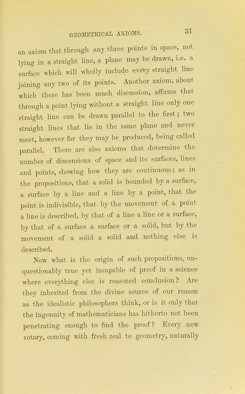 an a^om that through any three points in space, not lying in a straight line, a plane may be drawn, i.e. a surface which will wholly include every straight line joining any two of its points. Another axiom, about wHch there has been much discussion, affirms that through a point lying without a straight line only one straight line can be drawn parallel to the first; two straight lines that lie in the same plane and never meet, however far they may be produced, being called parallel. There are also axioms that determine the number of dimensions of space and its surfaces, lines and points, showing how they are continuous; as in the propositions, that a solid is bounded by a surface, a surface by a line and a line by a point, that the point is indivisible, that by the movement of a point a line is described, by that of a line a line or a surface, by that of a surface a surface or a solid, but by the movement of a solid a solid and nothing else is described. Now what is the origin of such propositions, un- questionably true yet incapable of proof in a science where everything else is reasoned conclusion? Are they inherited from the divine source of our reason as the idealistic philosophers think, or is it only that the ingenuity of mathematicians has hitherto not been penetrating enough to find the proof? Every new votary, coming with fresh zeal to geometry, naturally