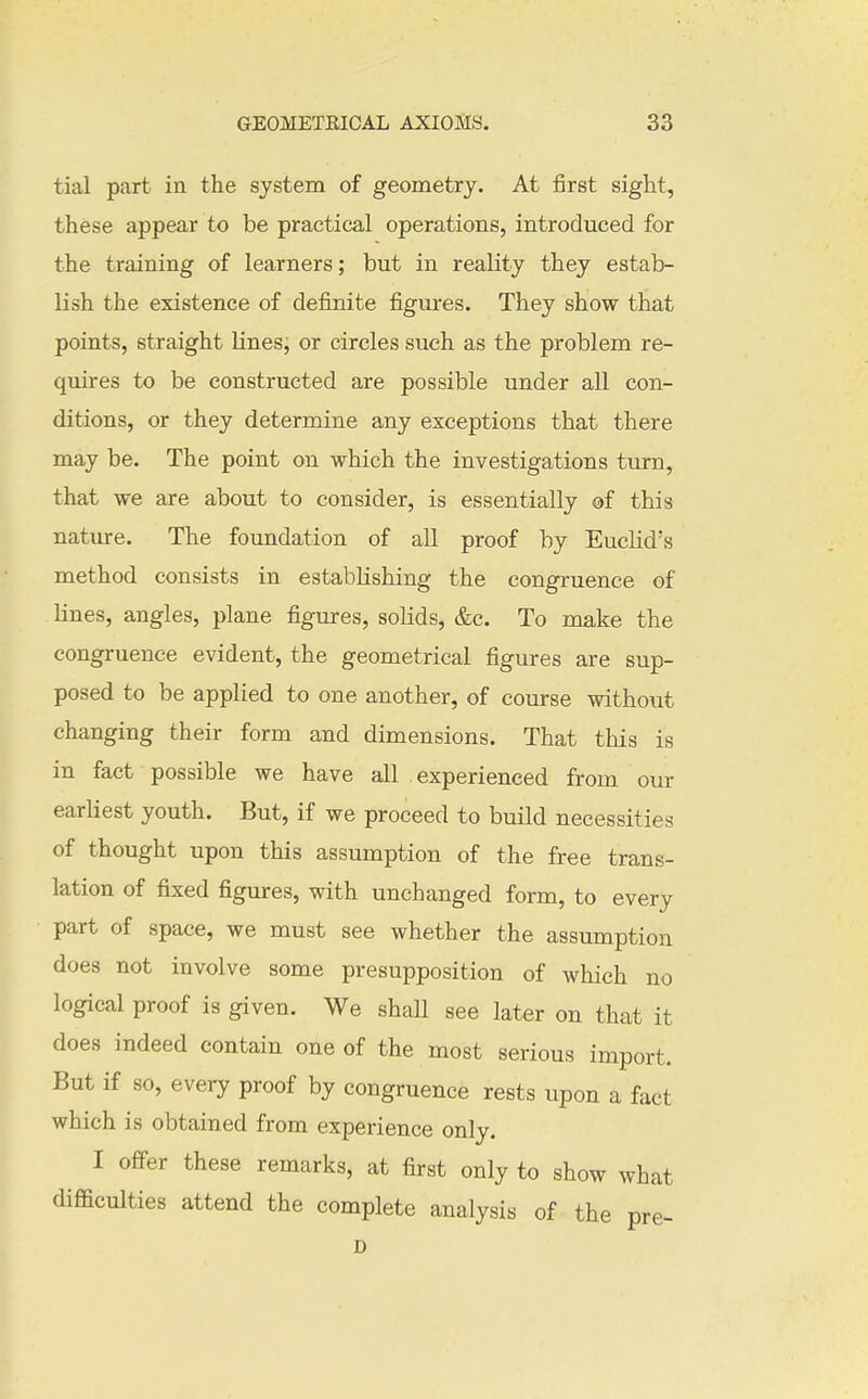 tial part in the system of geometry. At first sight, these appear to be practical operations, introduced for the training of learners; but in reality they estab- lish the existence of definite figures. They show that points, straight Knes; or circles such as the problem re- quires to be constructed are possible under all con- ditions, or they determine any exceptions that there may be. The point on which the investigations turn, that we are about to consider, is essentially of this nature. The foundation of all proof by Euclid's method consists in establishing the congruence of lines, angles, plane figures, solids, &c. To make the congruence evident, the geometrical figures are sup- posed to be applied to one another, of course without changing their form and dimensions. That this is in fact possible we have all experienced from our earliest youth. But, if we proceed to bmld necessities of thought upon this assumption of the free trans- lation of fixed figures, with unchanged form, to every part of space, we must see whether the assumption does not involve some presupposition of which no logical proof is given. We shall see later on that it does indeed contain one of the most serious import. But if so, every proof by congruence rests upon a fact which is obtained from experience only. I offer these remarks, at first only to show what difficulties attend the complete analysis of the pre- D