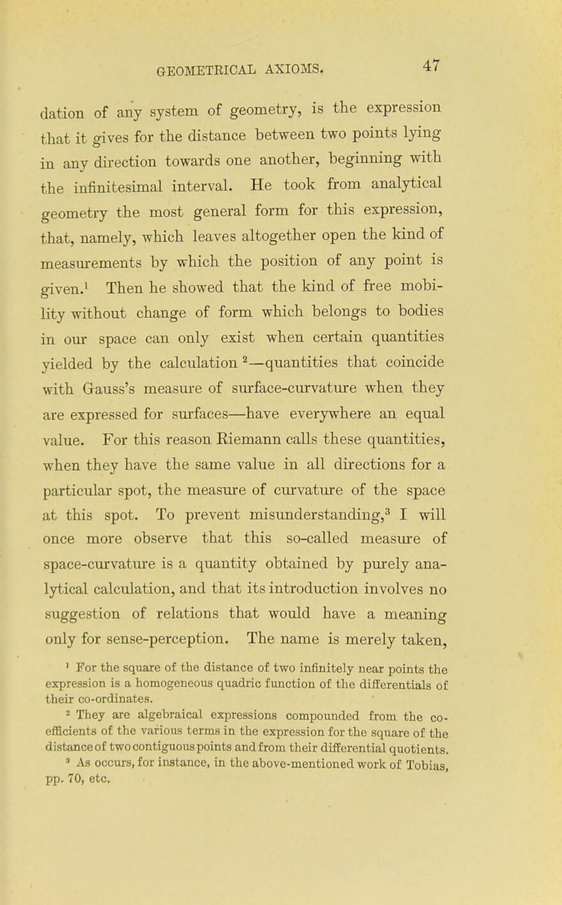 dation of any system of geometry, is the expression that it gives for the distance between two points lying in any dii-ection towards one another, beginning with the infinitesimal interval. He took from analytical geometry the most general form for this expression, that, namely, which leaves altogether open the kind of measurements by which the position of any point is given.^ Then he showed that the kind of free mobi- lity without change of form which belongs to bodies in our space can only exist when certain quantities yielded by the calculation —quantities that coincide with Gauss's measm-e of surface-curvature when they are expressed for surfaces—have everywhere an equal value. For this reason Eiemann calls these quantities, when they have the same value in all directions for a particular spot, the measure of curvature of the space at this spot. To prevent misunderstanding,^ I will once more observe that this so-called measure of space-curvatTire is a quantity obtained by purely ana- lytical calculation, and that its introduction involves no suggestion of relations that would have a meaning only for sense-perception. The name is merely taken, ' For the square of the distance of two infinitely near points the expression is a homogeneous quadric function of the difEerentials of their co-ordinates. 2 They are algebraical expressions compounded from the co- efficients of the various terms in the expression for the square of the distanceof two contiguous points andfrom their difiEerential quotients. ' As occurs, for instance, in the above-mentioned work of Tobias, pp. 70, etc.