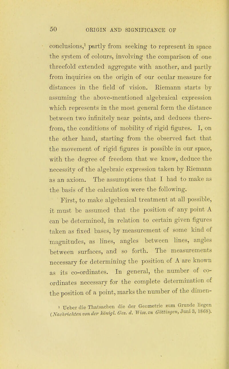 conclusions,' partly from seeking to represent in space the system of colours, involving the comparison of one threefold extended aggregate with another, and partly from inquiries on the origin of our ocular measure for distances in the field of vision. Eiemann starts by assuming the above-mentioned algebraical expression which represents in the most general form the distance between two infinitely near points, and deduces there- from, the conditions of mobility of rigid figures. I, on the other hand, starting from the observed fact that the movement of rigid figures is possible in our space, with the degree of freedom that we know, deduce the necessity of the algebraic expression taken by Eiemann as an axiom. The assumptions that I had to make as the basis of the calculation were the following. First, to make algebraical treatment at all possible, it must be assumed that the position of any point A can be determined, in relation to certain given figures taken as fixed bases, by measurement of some kind of magnitudes, as lines, angles between lines, angles between surfaces, and so forth. The measurements necessary for determimng the position of A are known as its co-ordinates. In general, the number of co- ordinates necessary for the complete determination of the position of a point, marks the number of the dimen- ' Ueber die Thatsachen die der Geometric zum Gruude liegen (KachricMciivonder Itonigl. Ges. d. Wiss.zu GoUhigni, Jmii 3, 1868).