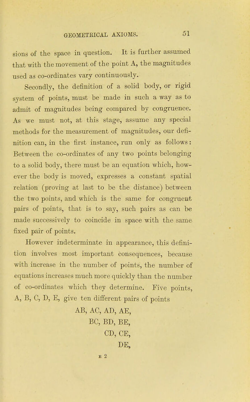 sions of the space in question. It is further assumed that with the movement of the point A, the magnitudes used as co-ordinates vary continuously. Secondly, the definition of a solid body, or rigid system of points, must be made in such a way as to admit of magnitudes being compared by congruence. As we must not, at this stage, assume any special methods for the measurement of magnitudes, our defi- nition can, in the first instance, run only as follows: Between the co-ordinates of any two points belonging to a solid body, there must be an equation which, how- ever the body is moved, expresses a constant spatial relation (proving at last to be the distance) between the two points, and which is the same for congruent pairs of points, that is to say, such pairs as can be made successively to coincide in space with the same fixed pair of points. However indeterminate in appearance, this defini- tion involves most important consequences, because with increase in the number of points, the number of equations increases much more quickly than the number of co-ordinates which they determine. Five points, A, B, C, D, E, give ten different pairs of points AB, AC, AD, AE, BC, BD, BE, CD, CE, DE, B 2