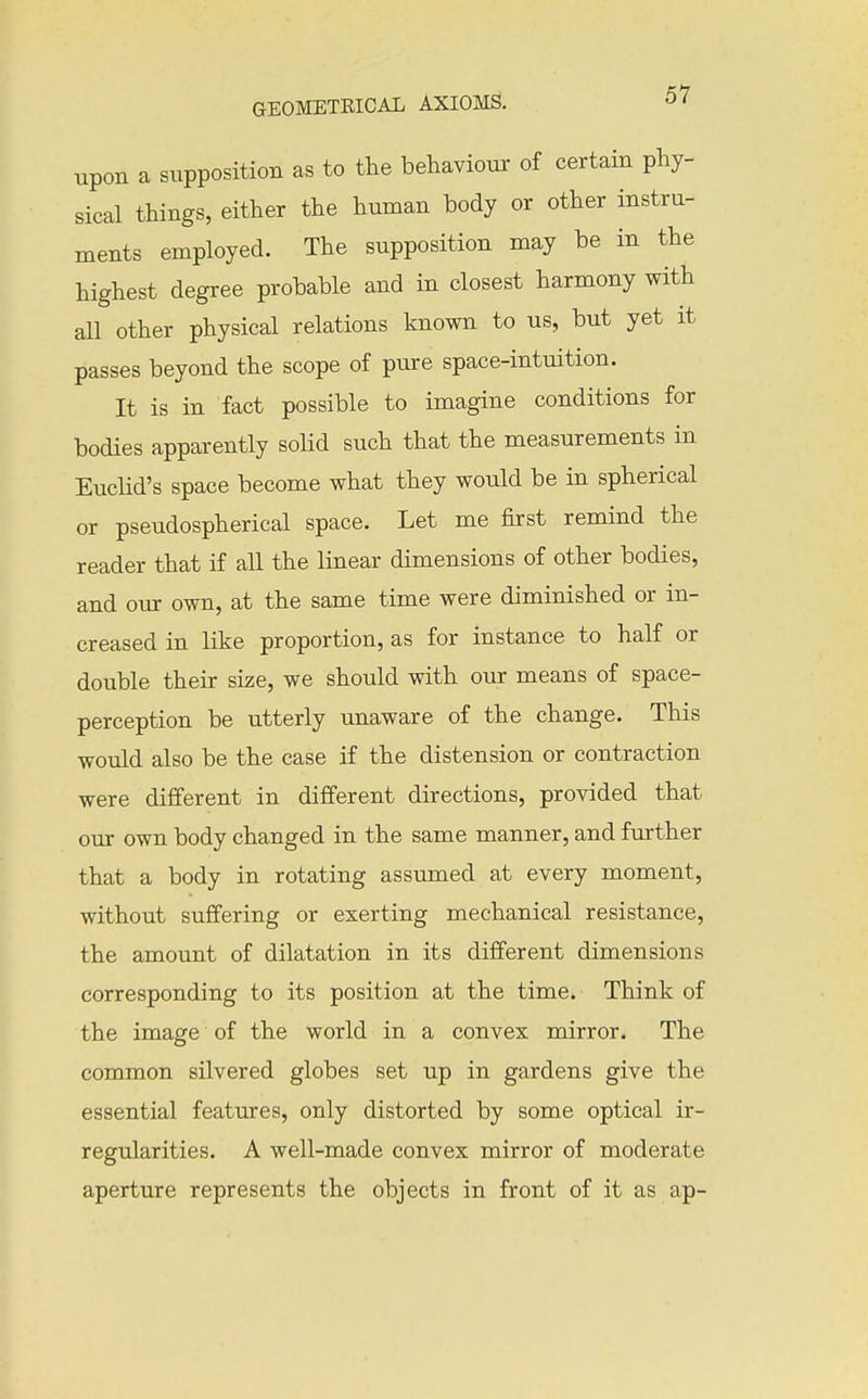 upon a supposition as to the behaviour of certain phy- sical things, either the human body or other instru- ments employed. The supposition may be in the highest degree probable and in closest harmony with all other physical relations known to us, but yet it passes beyond the scope of pure space-intuition. It is in fact possible to imagine conditions for bodies apparently solid such that the measurements in Euclid's space become what they would be in spherical or pseudospherical space. Let me first remind the reader that if all the linear dimensions of other bodies, and our own, at the same time were diminished or in- creased in like proportion, as for instance to half or double their size, we should with our means of space- perception be utterly unaware of the change. This would also be the case if the distension or contraction were different in different directions, provided that our own body changed in the same manner, and further that a body in rotating assumed at every moment, without suffering or exerting mechanical resistance, the amount of dilatation in its different dimensions corresponding to its position at the time. Think of the image of the world in a convex mirror. The common silvered globes set up in gardens give the essential features, only distorted by some optical ir- regularities. A well-made convex mirror of moderate aperture represents the objects in front of it as ap-