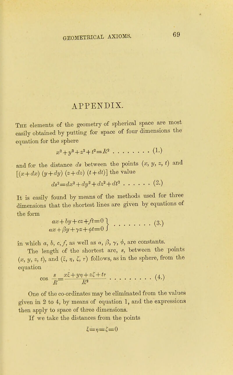 APPENDIX. The elements of the geometry of spherical space are most easUy obtained by putting for space of four dimensions the equation for the sphere x'' + y^ + z'-^t'^=R'^ and for the distance ds between the points {x, y, z, t) and {{x + dx) {y + dy) {z + dz) {t + dl)] the value ds^^dx'^ + dy'^ + dz^ + dt'' (2.) It is easily found by means of the methods used for three dimensions that the shortest lines are given by equations of the form aa; + % + C2;+/i5=01 (-3) in which a, h, c,f, as well as a, /3, y, ^, are constants. The length of the shortest arc, s, between the points (x, y, z, t), and r], r) follows, as in the sphere, from the equation S X^ + yr, + zi:+tT /^x One of the co-ordinates may be eliminated from the values given in 2 to 4, by means of equation 1, and the expressions then apply to space of three dimensions. If we take the distances from the points