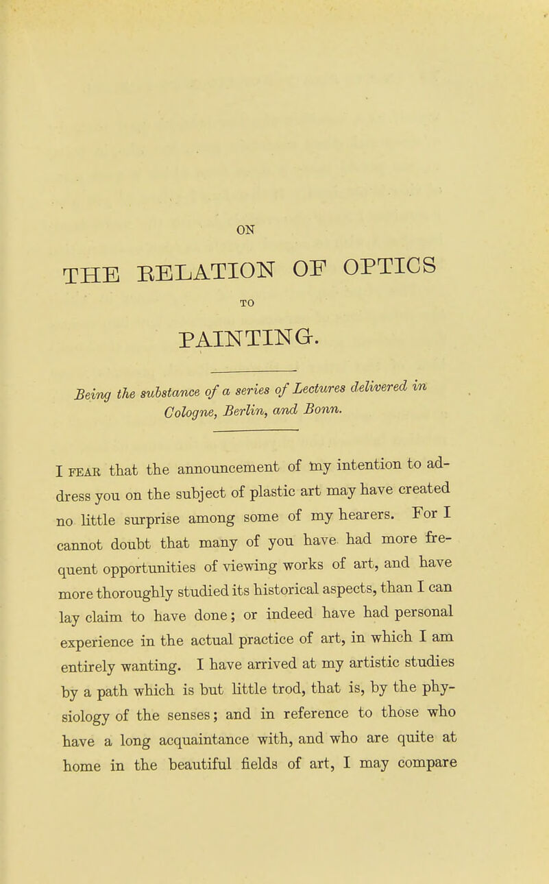 ON THE RELATION OE OPTICS TO PAINTING. Being the substance of a series of Lectures delivered in Cologne, Berlin, and Bonn. I FEAR that the announcement of toy intention to ad- dress you on the subject of plastic art may have created no little surprise among some of my hearers. For I cannot doubt that many of you have, had more fre- quent opportunities of viewing works of art, and have more thoroughly studied its historical aspects, than I can lay claim to have done; or indeed have had personal experience in the actual practice of art, in which I am entirely wanting. I have arrived at my artistic studies by a path which is but little trod, that is, by the phy- siology of the senses; and in reference to those who have a long acquaintance with, and who are quite at