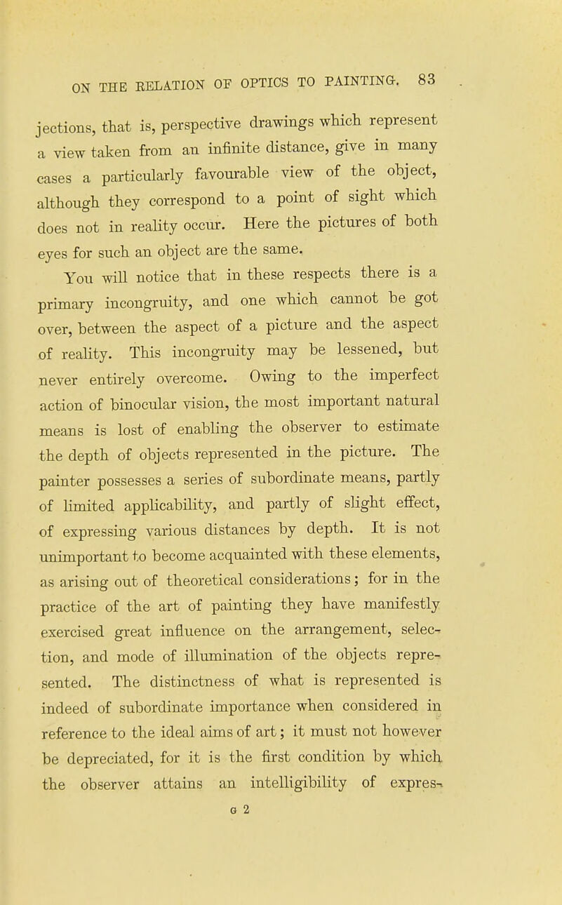 jections, that is, perspective drawings which represent a view taken from an infinite distance, give in many cases a particularly favourable view of the object, although they correspond to a point of sight which does not in reality occiu-. Here the pictures of both eyes for such an object are the same. You will notice that in these respects there is a primary incongruity, and one which cannot be got over, between the aspect of a picture and the aspect of reality. This incongruity may be lessened, but never entirely overcome. Owing to the imperfect action of binocular vision, the most important natural means is lost of enabling the observer to estimate the depth of objects represented in the picture. The painter possesses a series of subordinate means, partly of Kmited applicability, and partly of slight effect, of expressing various distances by depth. It is not unimportant to become acquainted with these elements, as arising out of theoretical considerations; for in the practice of the art of painting they have manifestly exercised great influence on the arrangement, selec- tion, and mode of illumination of the objects repre- sented. The distinctness of what is represented is indeed of subordinate importance when considered in reference to the ideal aims of art; it must not however be depreciated, for it is the first condition by which the observer attains an intelligibility of express G 2