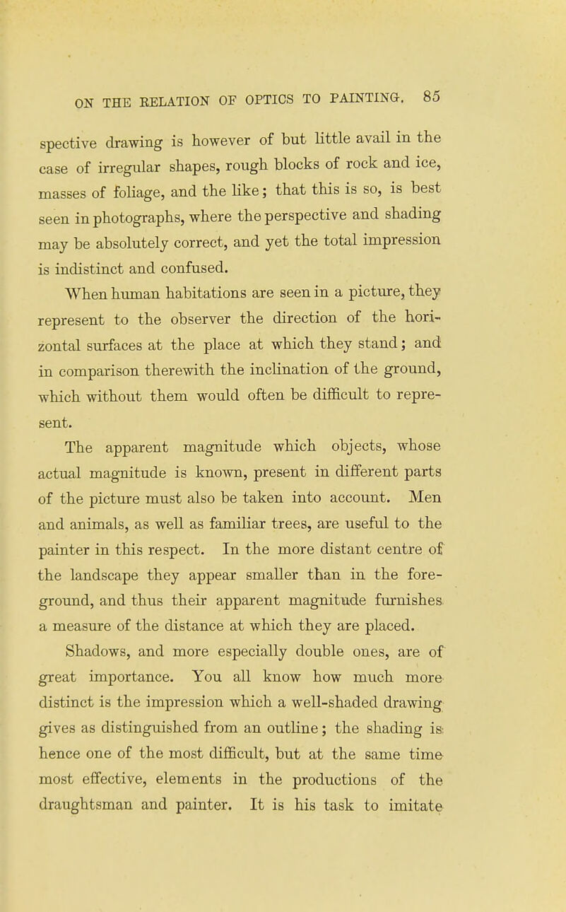 spective drawing is however of but little avail in the case of irregular shapes, rough blocks of rock and ice, masses of foliage, and the like; that this is so, is best seen in photographs, where the perspective and shading may be absolutely correct, and yet the total impression is indistinct and confused. When human habitations are seen in a picture, they represent to the observer the direction of the hori- zontal surfaces at the place at which they stand; and in comparison therewith the inclination of the ground, which without them would often be difficult to repre- sent. The apparent magnitude which objects, whose actual magnitude is known, present in different parts of the picture must also be taken into account. Men and animals, as well as familiar trees, are useful to the painter in this respect. In the more distant centre of the landscape they appear smaller than in the fore- ground, and thus their apparent magnitude furnishes, a measure of the distance at which they are placed. Shadows, and more especially double ones, are of great importance. You all know how much more distinct is the impression which a well-shaded drawing gives as distinguished from an outline; the shading is: hence one of the most difficult, but at the same time most effective, elements in the productions of the draughtsman and painter. It is his task to imitate