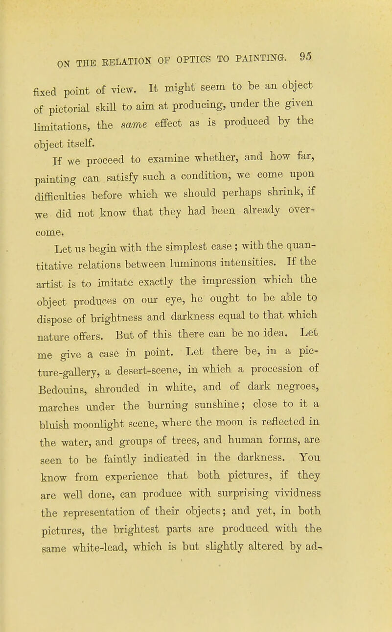 fixed point of view. It might seem to be an object of pictorial skill to aim at producing, under the given Hmitations, the same eflfect as is produced by the object itself. If we proceed to examine whether, and how far, painting can satisfy such a condition, we come upon difficulties before which we should perhaps shrink, if we did not know that they had been abeady over- come. Let us begin with the simplest case; with the quan- titative relations between luminous intensities. If the artist is to imitate exactly the impression which the object produces on our eye, he ought to be able to dispose of brightness and darkness equal to that which nature offers. But of this there can be no idea. Let me give a case in point. Let there be, in a pic- ture-gallery, a desert-scene, in which a procession of Bedouins, shrouded in white, and of dark negroes, marches under the burning sunshine; close to it a bluish moonlight scene, where the moon is reflected in the water, and groups of trees, and human forms, are seen to be faintly indicated in the darkness. You know from experience that both pictures, if they are well done, can produce with surprising vividness the representation of their objects; and yet, in both pictures, the brightest parts are produced with the same white-lead, which is but slightly altered by ad-