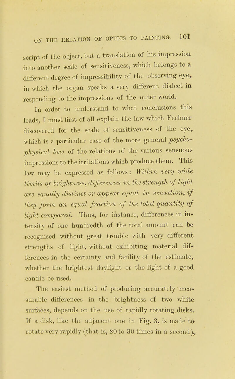 script of the object, but a translation of his impression into another scale of sensitiveness, which belongs to a different degree of impressibility of the observing eye, in which the organ speaks a very different dialect in responding to the impressions of the outer world. In order to understand to what conclusions this leads, I must first of all explain the law which Fechner discovered for the scale of sensitiveness of the eye,, which is a particular case of the more general psycho- physical Icav of the relations of the various sensuous- impressions to the irritations which produce them. This, law may be expressed as follows: Within very wide limits of brightness, differences in the strength of light are equally distinct or appear equal in sensation, if they form an equal fraction of the total quantity of light compared. Thus, for instance, differences in in- tensity of one hundredth of the total amount can be recognised without great trouble Avith very different strengths of light, without exhibiting material dif- ferences in the certainty and facility of the estimate, whether the brightest daylight or the light of a good candle be used. The easiest method of producing accurately mea- surable differences in the brightness of two white surfaces, depends on the use of rapidly rotating disks.. If a disk, like the adjacent one in Fig. 3, is made tO' rotate very rapidly (that is, 20 to 30 times in a second)^