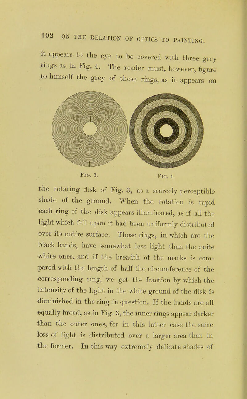 it appears to the eye to be covered with three grey rings as in Fig. 4. The reader must, however, figure to himself the grey of these rings, as it appears on Fig, 3. Fig. 4. the rotating disk of Fig. 3, as a scarcely perceptible shade of the ground. When the rotation is rapid each ring of the disk appears illuminated, as if all the light which fell upon it had been uniformly distributed over its entire surface. Those rings, in which are the black bands, have somewhat less light than the quite white ones, and if the breadth of the marks is com- pared with the length of half the circumference of the corresponding ring, we get the fraction by which the intensity of the light in the white ground of the disk is diminished in the ring in question. If the bands are all equally broad, as in Fig. 3, the inner rings appear darker than the outer ones, for in this latter case the same loss of light is distributed over a larger area than in the former. In this way extremely delicate shades of