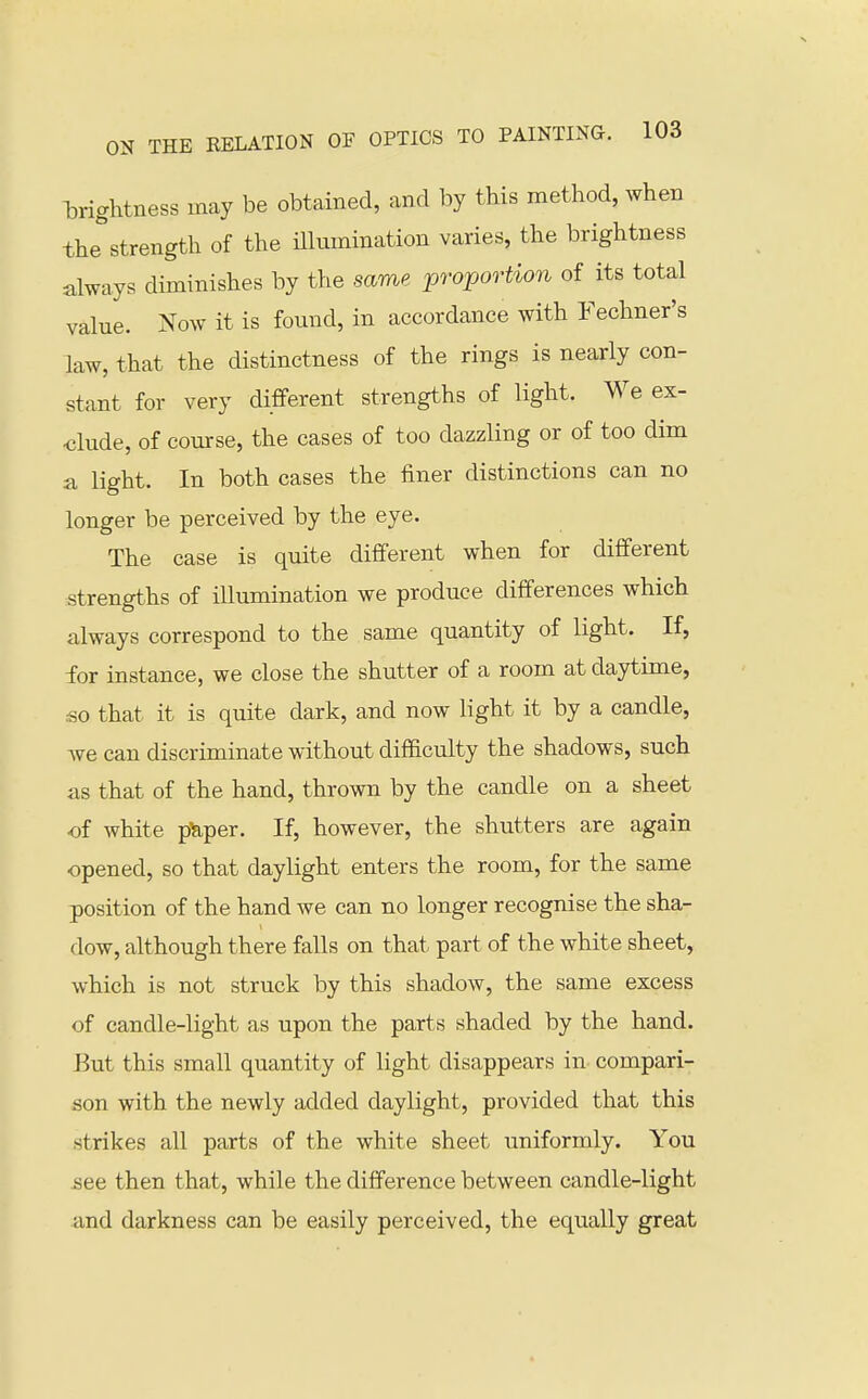 iDrightness may be obtained, and by this method, when the strength of the illmnination varies, the brightness always diminishes by the same proportion of its total value. Now it is found, in accordance with Fechner's law, that the distinctness of the rings is nearly con- stant for very different strengths of light. We ex- clude, of course, the cases of too dazzling or of too dim a light. In both cases the finer distinctions can no longer be perceived by the eye. The case is quite different when for different strengths of illumination we produce differences which always correspond to the same quantity of light. If, for instance, we close the shutter of a room at daytime, so that it is quite dark, and now light it by a candle, we can discriminate without difficulty the shadows, such as that of the hand, thrown by the candle on a sheet of white p^per. If, however, the shutters are again -opened, so that daylight enters the room, for the same position of the hand we can no longer recognise the sha- dow, although there falls on that part of the white sheet, which is not struck by this shadow, the same excess of candle-light as upon the parts shaded by the hand. But this small quantity of light disappears in compari- son with the newly added daylight, provided that this strikes all parts of the white sheet uniformly. You see then that, while the difference between candle-light and darkness can be easily perceived, the equally great